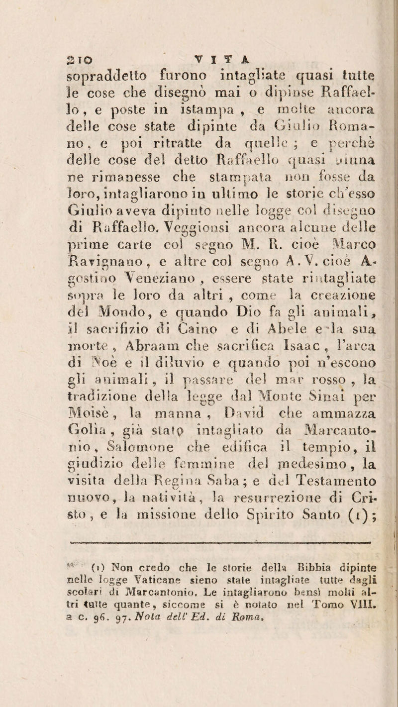 sopraddetto furono intagliate quasi tutte le cose che disegnò mai o dipinse Raffael¬ lo, e poste in istampa , e molte ancora delle cose state dipinte da Giulio Roma¬ no. e poi ritratte da quelle; e perchè delle cose del detto Raffaello quasi ninna ne rimanesse che stampata non fosse da loro, intagliarono in ultimo le storie ch’osso Giulio aveva dipinto nelle logge col disegno di Raffaello. Veggionsi ancora alcune delle prime carte col segno M. R. cioè Marco Ratinano, e altre col segno A. V. cioè A.- sostino Veneziano , essere state ri ritagliate sopra ìe loro da altri , come la creazione del Mondo, e quando Dio fa gli animali, il sacrifizio di Caino e di Abele e la sua morte , Àbraam che sacrifica Isaac , l’arca di Noè e il diluvio e quando poi n’escono gli animali, il passare del mar rosso , la tradizione delia legge dal Monte Sinai per Moisè, la manna , David che ammazza Golìa, già statp intagliato da Marcanto¬ nio, Salomone che edifica il tempio, il giudizio delle, femmine del medesimo, la visita della Resina Saba: e del Testamento cy 7 nuovo, la natività, la resurrezione di Cri¬ sto, e la missione, dello Spirito Santo (t); (0 Non credo che le storie della Bibbia dipinte nelle logge Vaticane sieno stale intagliate tutte dagli scolari di Marcantonio. Le intagliarono bensì molti al¬ tri Catte quante, siccome si è notato nel Tomo Vili, a c. 96. 97. Nola deli' Ed. di Roma.