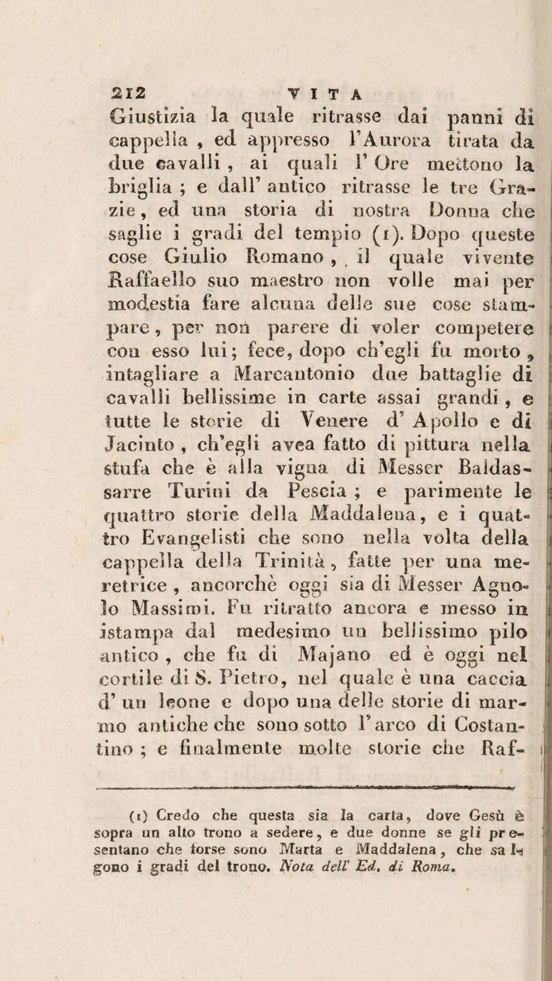 Giustizia la quale ritrasse dai panni di cappella , ed appresso l’Aurora tirata da due cavalli , ai quali V Ore mettono la briglia ; e dall’ antico ritrasse le tre Gra¬ zie , ed una storia di nostra Donna clic saglie i gradi del tempio (i). Dopo queste cose Giulio Romano , il quale vivente Raffaello suo maestro non volle mai per modestia fare alcuna delle sue cose stam¬ pare 9 pei non parere di voler competere con esso lui; fece, dopo ch’egli fu morto , intagliare a Marcantonio due battaglie di cavalli bellissime in carte assai grandi , e tutte le storie di Venere d’ Apollo e di Iacinto , ch’egli avea fatto di pittura nella j stufa che è alla vigna di Messer Baldas¬ sarre Turini da Fescia ; e parimente le quattro storie della Maddalena, e i quat- • tro Evangelisti che sono nella volta della cappella della Trinità, fatte per una me¬ retrice , ancorché oggi sia di Messer Agno¬ lo Massimi. Fu ritratto ancora e messo in istampa dal medesimo un bellissimo pilo antico , che fu di Majano ed è oggi nel cortile di 8. Pietro, nel quale è una caccia d’ un leone e dopo una delle storie di mar¬ mo antiche che sono sotto Parco di Costali- tino ; e finalmente molte storie che Raf- i (i) Credo che questa sia la carta, dove Gesù è sopra un alto trono a sedere, e due donne se gli pre¬ sentano che torse sono P/Tarta e Maddalena, che sa fcj gono i gradi del trono. Nota dell Ed. di Roma.