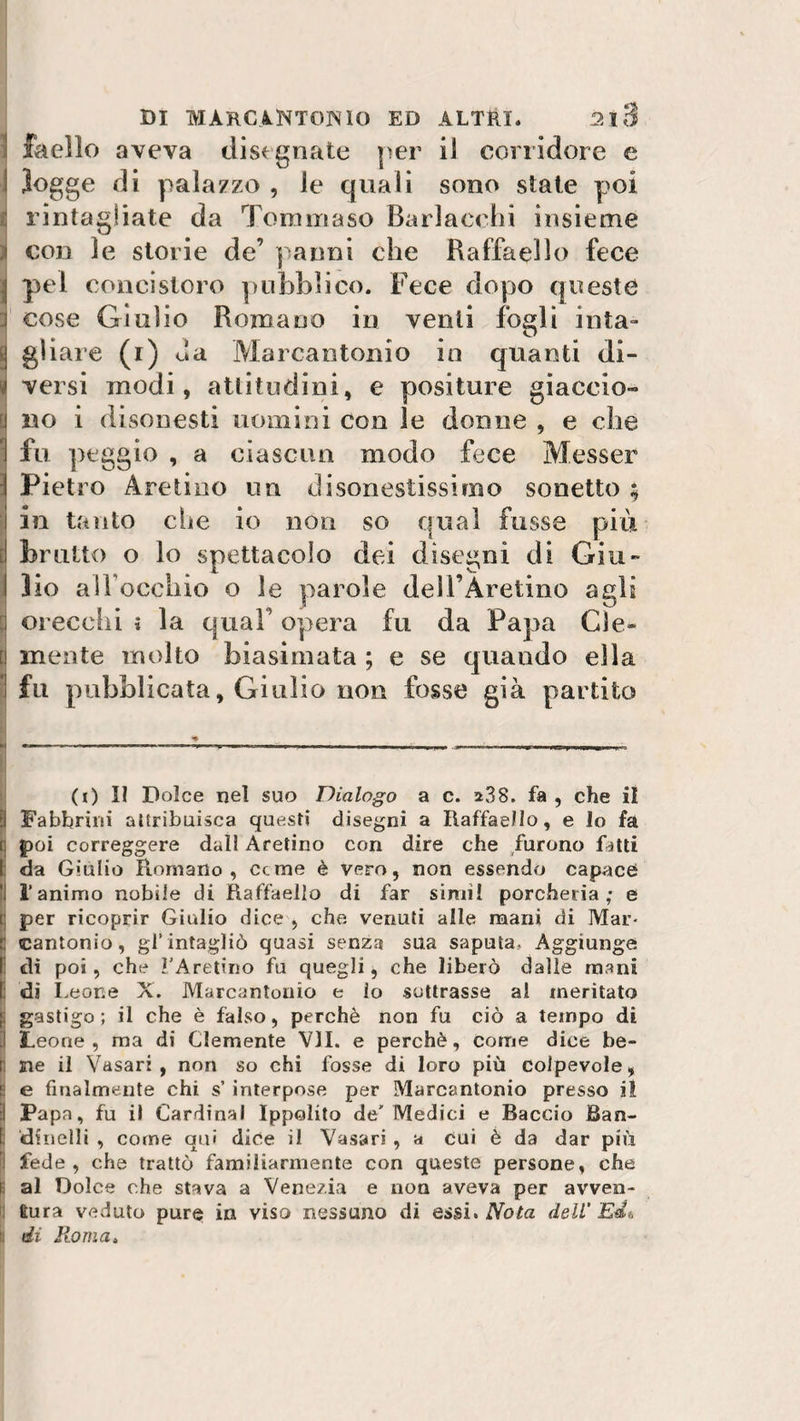 ! faello aveva disegnate per il corridore e i logge di palazzo , le quali sono state poi rintagiiate da Tommaso Barlaccio insieme i con le storie de’ panni che Raffaello fece | pel concistoro pubblico. Fece dopo queste cose Giulio Romano in venti fogli iuta- 8 g'iaie (i) da Marcantonio in quanti di¬ vi versi modi, attitudini, e positure giaccio» ! no i disonesti uomini con le donne , e die J fu peggio , a ciascun modo fece Messer i Pietro Aretino un disonestissimo sonetto ; i in tanto die io non so qual fosse più ! brutto o lo spettacolo dei disegni di Giu- I lio alTocchio o le parole dell’Àretino agli p orecchi » la qual opera fu da Papa CI e» ! mente molto biasimata ; e se quando ella j fu pubblicata, Giulio non fosse già partito ■* H --- ■ -- - -■ ■ ■■ ■ - - i- i- . ,, ■■ ■nrii.imwi. i (i) II Dolce nel suo Dialogo a c. a38. fa , che il ?! Fabbrili! attribuisca questi disegni a Raffaello, e lo fa i poi correggere dall Aretino con dire che furono fatti I da Giulio Romano, cerne è vero, non essendo capace !J l’animo nobile di Raffaello di far sirtii! porcheria; e i: per ricoprir Giulio dice , che venuti alle mani di Mar- :: cantonio, gl’intagliò quasi senza sua saputa» Aggiunge I: di poi, che l'Aretino fu quegli, che liberò dalle mani li dì Leone X. Marcantonio e io sottrasse al meritato ; gastigo ; il che è falso, perchè non fu ciò a tempo di Leone, ma di Clemente VII. e perchè, come dice be- I ne il Vasari, non so chi fosse di loro più colpevole, i e finalmente chi s’ interpose per Marcantonio presso il ! Papa, fu il Cardinal Ippolito de'Medici e Baccio Ban- dinelli , come qui dice il Vasari , a cui è da dar più I fede, che trattò familiarmente con queste persone, che ! al Dolce che stava a Venezia e non aveva per avven¬ tura veduto pure in viso nessuno di essi* Nota dell'Eia \ di Roma,