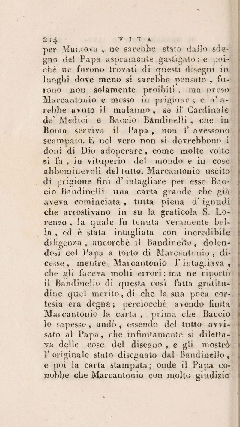per Mantova , ne sarebbe stato dallo sde¬ gno del Papa aspramente gastrgato ; e poi¬ ché ne furono trovati di questi disegni in luoghi dove meno si sarebbe pensato , fu¬ rono non solamente proibiti , ma preso Marcantonio e messo in prigione ; e n’ a- rebbe avuto il malanno , se il Cardinale de’ Medici e Baccio Bandioelli , die io Roma serviva il Papa , non i’ avessono scampato. E ned vero non si dovrebbono i doni di Dio adoperare , come molte volte si fa , io vituperio del mondo e in cose abboni ine voli del tutto. Marcantonio uscito di j&gt; rigione finì d’ intagliare per esso Bac¬ cio Bandineìli una carta grande che già aveva cominciata , tutta piena d’ignudi che arrostivano in su la graticola S. Lo- reii20 , la quale fu tenuta veramente bi l¬ ia , ed è stata intagliata con incredibile diligenza , ancorché il Randine/ìo, dolen¬ dosi col Papa a torto di Marcantonio , di¬ cesse , mentre \ Marcantonio P intagliava, che gli faceva molti errori : ma ne riportò il Bandinelle di questa così fatta gratitu¬ dine quel inerito , di che la sua poca cor¬ tesia era degna; perciocché avendo finita Marcantonio la carta , prima che Baccio lo sapesse, andò, essendo del tutto avvi- a saio al Papa , che infinitamente si diletta¬ va delle cose del disegno , e gli mostrò l’originale stato disegnato dal Bandinelle , . e poi la carta stampata; onde il Papa co¬ nobbe che Marcantonio con molto giudizio