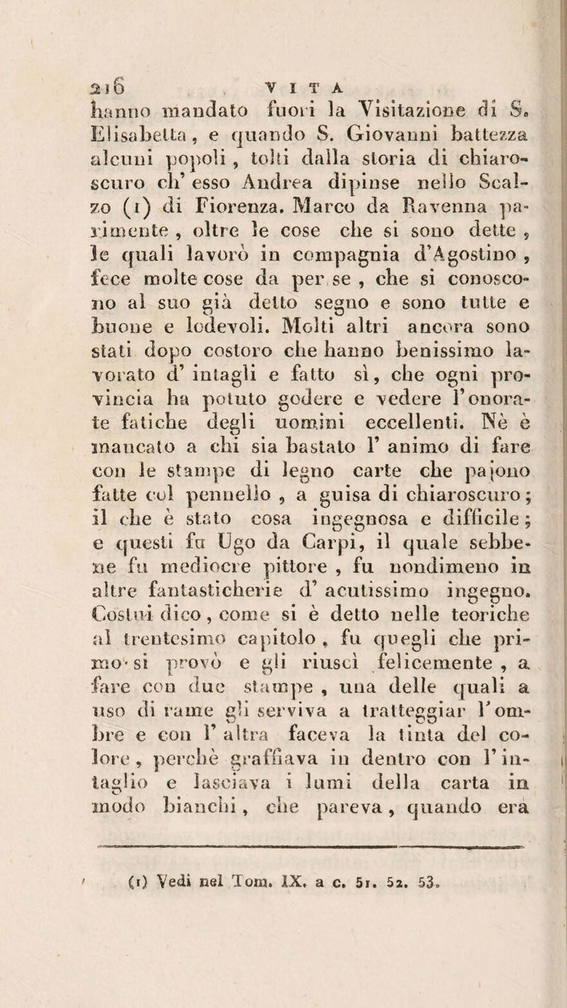 hanno mandato fuori la Abitazione di S» E1 isabella, e quando S. Giovanni battezza alcuni popoli , tolti dalla storia di chiaro¬ scuro eh’ esso Andrea dipinse nello Scal¬ zo (i) di Fiorenza. Marco da Ravenna pa¬ rimente , oltre le cose che si sono dette , le quali lavorò in compagnia d’Agostino , fece molte cose da per se , che si conosco¬ no al suo già detto seguo e sono tutte e buone e lodevoli. Molti altri ancora sono stati dopo costoro che hanno benissimo la¬ vorato a intagli e fatto sì, che ogni pro¬ vincia ha potuto godere e vedere l’onora¬ te fatiche degli uomini eccellenti. Nò è mancato a chi sia bastalo 1’ animo di fare con le stampe di legno carte che pajono fatte col pennello , a guisa di chiaroscuro; il che ò stato cosa ingegnosa e difficile ; e questi fa Ugo da Carpi, il quale sebbe¬ ne fu mediocre pittore , fu nondimeno in altre fantasticherie d’ acutissimo ingegno. Costui dico, come si è detto nelle teoriche al trentesimo capitolo , fu quegli che pri¬ mo'si provò e gli riuscì felicemente, a fare con due stampe , una delle quali a uso di rame gU serviva a tratteggiar Torn¬ irne e con T altra faceva la tinta del co¬ lore , perchè graffiava in dentro con l’in¬ taglio e lasciava i lumi della carta in modo bianchi, che pareva, quando era (i) Vedi nel Tom. IX. a c. 5r. 5a. 53.