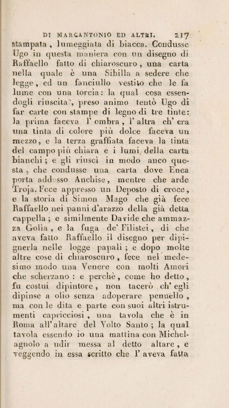 stampata , lumeggiata di biacca. Condusse Ugo in questa maniera con un disegno di Raffaello fatto di eh iaroscuro , una carta nella quale è una Sibilla a sedere che legge, ed un fanciullo vestito che le fa lume con una torcia: la qual cosa essen¬ dogli riuscita ', preso animo tentò Ugo di far carte con stampe di legno di tre tinte: la prima faceva V ombra , ì’ altra eh’ era una tinta di colore più dolce faceva un mezzo, e la terza graffiata faceva la tinta del campo piò chiara e i lumi della carta bianchi ; e gli riuscì in modo anco que¬ sta , che condusse una carta dove Enea porta addosso Anchise, mentre che arde Troja.Fece appresso un Deposto di croce, e la storia di Simon Mago che già fece Raffaello nei panni d’arazzo della già delia cappella; e similmente Davide che ammaz¬ za Golia, e la fuga de* Filistei, di che aveva fatto Raffaello il disegno per dipi- gnerla nelle logge papali ; e dopo molte altre cose di chiaroscuro , fece nel mede¬ simo modo una Venere con molti Amori che scherzano : e perchè , come ho detto 9 fu costui dipintore , non tacerò eh’ egli dipinse a olio senza adoperare pennello 9 ma conle dita e parte con suoi altri istru- menti capricciosi , una tavola che è in Roma all’altare del Volto Santo ; la qual tavola essendo io una mattina con Michel- agnolo a udir messa al detto altare, e veggendo in essa scritto che 1’ aveva fatta