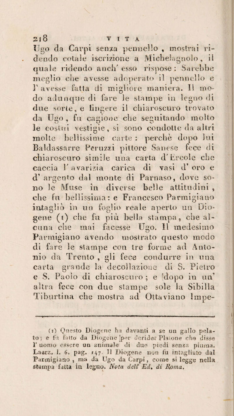 Ugo da Carpi senza pennello , mostrai ri¬ dendo cotale iscrizione a Michelagnolo , il quale ridendo aneli' esso rispose : Sarebbe meglio che avesse adoperato il pennello e ]' avesse fatta di migliore maniera. li mo¬ do adunque di fare ìe stampe in legno di due sortele fingere il chiaroscuro trovato da Ugo , fu cagione che seguitando molto le costui vestigio, si sono condotte da altri molte bellissime carte : perchè dopo lui Baldassarre Per uzzi pittore Sanese fece di chiaroscuro simile una carta d'Èrcole che caccia E avarizia carica di vasi a oro e d’ argento dal monte di Parnaso, dove so- bo le Muse in diverse belle attitudini , die fu bellissima: e Francesco Parmigiano intaglio in un foglio reale aperto un Dio» gene (t) che fu piu bella stampa 9 che al¬ cuna che mai facesse Ugo. Il medesimo Parmigiano avendo mostrato questo modo di fare le stampe con tre forme ad Anto¬ nio da Trento , gli fece condurre in una carta grande la decollazione di 8. Pietro e S. Paolo di chiaroscuro ; e dopo in un’ altra fece con due stampe sole la Sibilla Ti buriina che mostra ad Ottaviano Impe¬ ci) Questo Diogene ha davanti a se un gallo pela¬ to; e fu fatto da Diogene !per derider Platone che disse 1’ uomo essere un animale di due piedi senza piuma. Laarz. 1. 6. pag. 147 II Diogene non fu intagliato dal Parmigiano , ma da Ugo da Carpi, come si legge nella stampa fatta in legno. Nota dell’ Ed, di Roma.