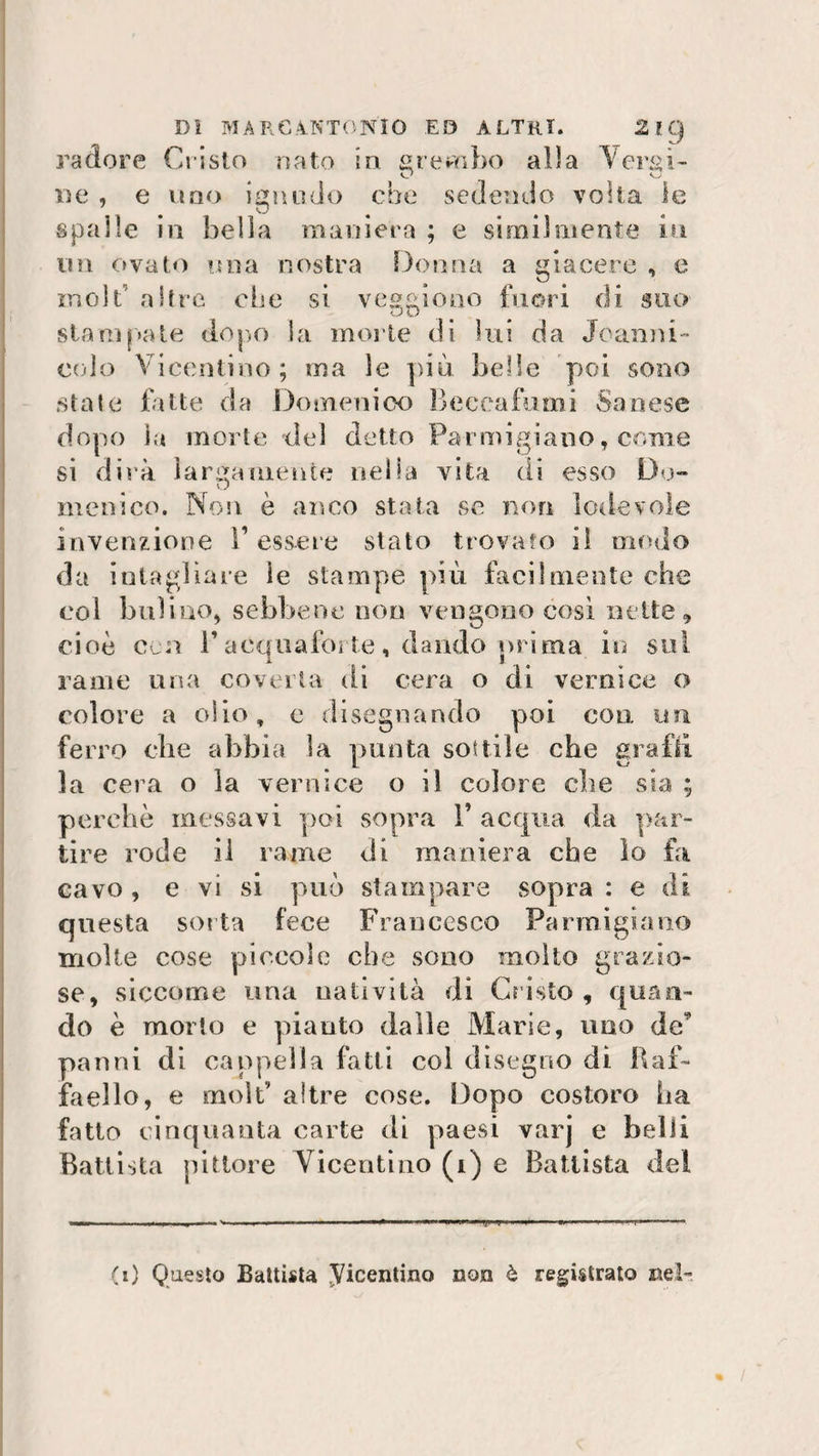radere Cristo nato in grembo alla Vergi- vj O De , e uno ignudo che sedendo volta le spalle in bella maniera ; e similmente in un ovato una nostra Donna a giacere , e moli altre ebe si veggio no fuori di suo stampate dopo Sa morte di lui da Jean ni¬ col o Vicentino; ma le più belle poi sono state fatte da Domenico Beccatimi Sanese dopo la inerte del detto Parmigiano, come si dirà largamente nella vita di esso Do¬ menico. Non è anco stata se non lodevole invenzione Tessere stato trovato il modo da intagliare ie stampe più facilmente che col bulino, sebbene non vengono così nette, cioè cu T acquafòrte, dando prima in sul rame una coverta di cera o di vernice o colore a olio, e disegnando paci con un ferro che abbia la punta sottile che grafi! la cera o la vernice o il colore che sia ; perchè messavi poi sopra T acqua da par¬ tire rode il rame di maniera che lo fa cavo , e vi si può stampare sopra : e di questa sorta fece Francesco Parmigiano molte cose piccole che sono molto grazio¬ se, siccome una natività di Cristo, quan¬ do è morto e pianto dalle Marie, uno de’ panni di cappella fatti col disegno di Raf¬ faello, e moif altre cose. Dopo costoro ha fatto cinquanta carte di paesi varj e belli Battista pittore Vicentino (i) e Battista dei (i) Questo Battista Vicentino non è registrato nel-