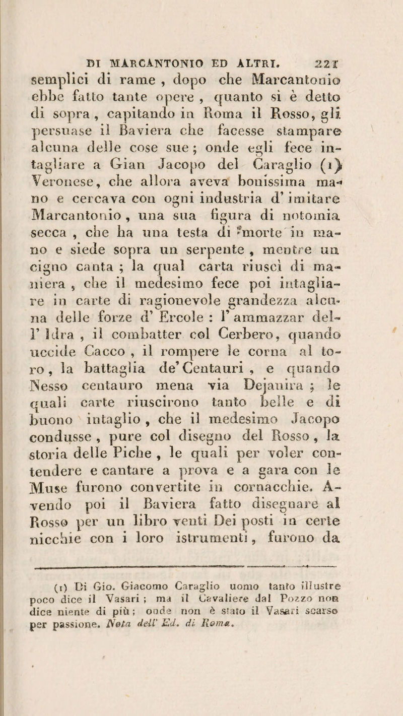 semplici di rame , dopo che Marcantonio ebbe fatto tante opere , quanto si è detto di sopra , capitando in Roma il Rosso, gli persuase iì Baviera che facesse stampare alcuna delle cose sue; onde egli fece in¬ tagliare a Gian Jacopo del Caraglio (1) Ver onese, che allora aveva bonissirna ma-» no e cercava con osmi industria d’imitare kJ Marcantonio , una sua figura di notomia secca , che ha una testa di Smorte in ma¬ no e siede sopra un serpente , mentre un cigno canta ; la qual carta riuscì di ma¬ niera , che il medesimo fece poi intaglia¬ re in carte di ragionevole grandezza alcu¬ na delle forze d’ Ercole : 1’ ammazzar del- T Idra , il combatter col Cerbero, quando uccide Cacco , il rompere le corna al to¬ ro, la battaglia de’Centauri , e quando Nesso centauro mena via Dejanira ; le quali carte riuscirono tanto belle e dì buono intaglio , che iì medesimo Jacopo condusse , pure col disegno del Rosso , la storia delle Piche , le quali per voler con¬ tendere e cantare a prova e a gara con le Muse furono convertite in cornacchie. A- vendo poi il Baviera fatto disegnare al Rosso per un libro venti Dei posti in certe nicchie con i loro istrumenti, furono da (i) Di Gio. Giacomo Caraglio uomo tauro illustre poco dice il Vasari ; ma il Cavaliere Jal Pozzo noia dice niente di più ; onde non è stato il Vasari scarso per passione. Nola dell Ed. di Roma.