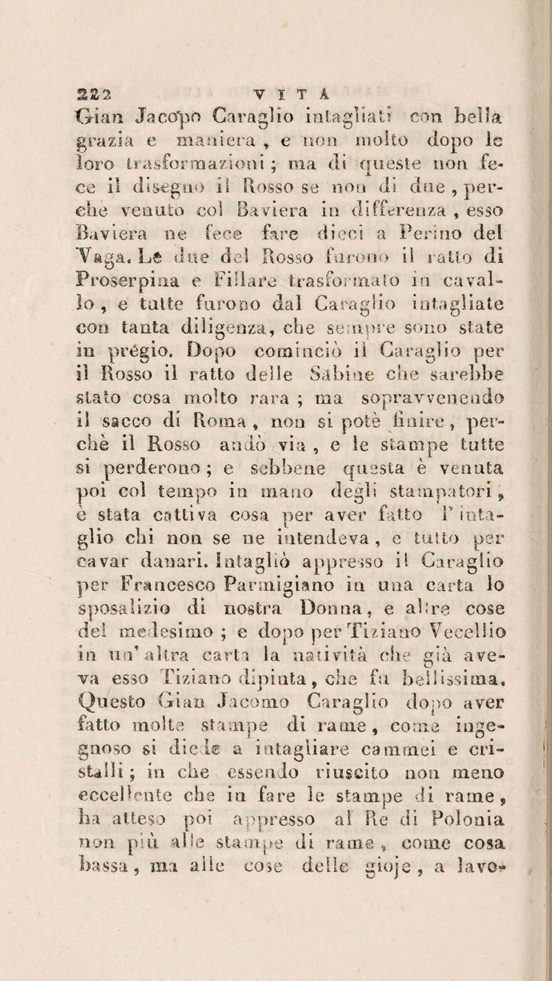 2Z2 VITA Gìan Jacopo Caragìio intagliati con bella grazia e maniera , e non molto dopo le loro trasformazioni : ma di aueste non fe« 7 jl ce il disegno il Rosso se non di due , por¬ cile venuto col Baviera in differenza , esso Baviera ne fece fare dieci a Ferino del Tana. Le due del Rosso furono il ratto di O Proserpina e Fidare trasformalo in caval¬ lo , e tutte furono dal Caragìio intagliate con tanta diligenza, che sempre sono state in prègio. Dopo cominciò il Caragìio per il Rosso il ratto delle Sabine che sarebbe sialo cosa molto rara ; ma sopravvenendo il sacco di Roma , non si potè finire, per¬ chè il Rosso andò via , e le stampe tutte si perderono ; e sebbene questa è venuta poi coi tempo in mano degli stampatori , è stata cattiva cosa per aver fatto V inta¬ glio chi non se ne intendeva , e tutto per cavar danari. Intagliò appresso il Caragìio per Francesco Parmigiano in ima carta lo sposalizio di nostra Donna, e ah re cose del medesimo ; e dopo per Tiziano Vecchio in un’altra carta la natività che già ave¬ va esso Ciziano dipinta, che fu bellissima. Questo Gian Jacomo Caragìio dopo aver fatto molte stampe di rame, come inge¬ gnoso si diete a intagliare cammei e cri¬ stalli ; in che essendo riuscito non meno eccellente che in fare le stampe di rame, ha atteso poi appresso al Pie di Polonia non più. alle stampe di rame, come cosa assa , ma alle cose delle gioje , a lavo*