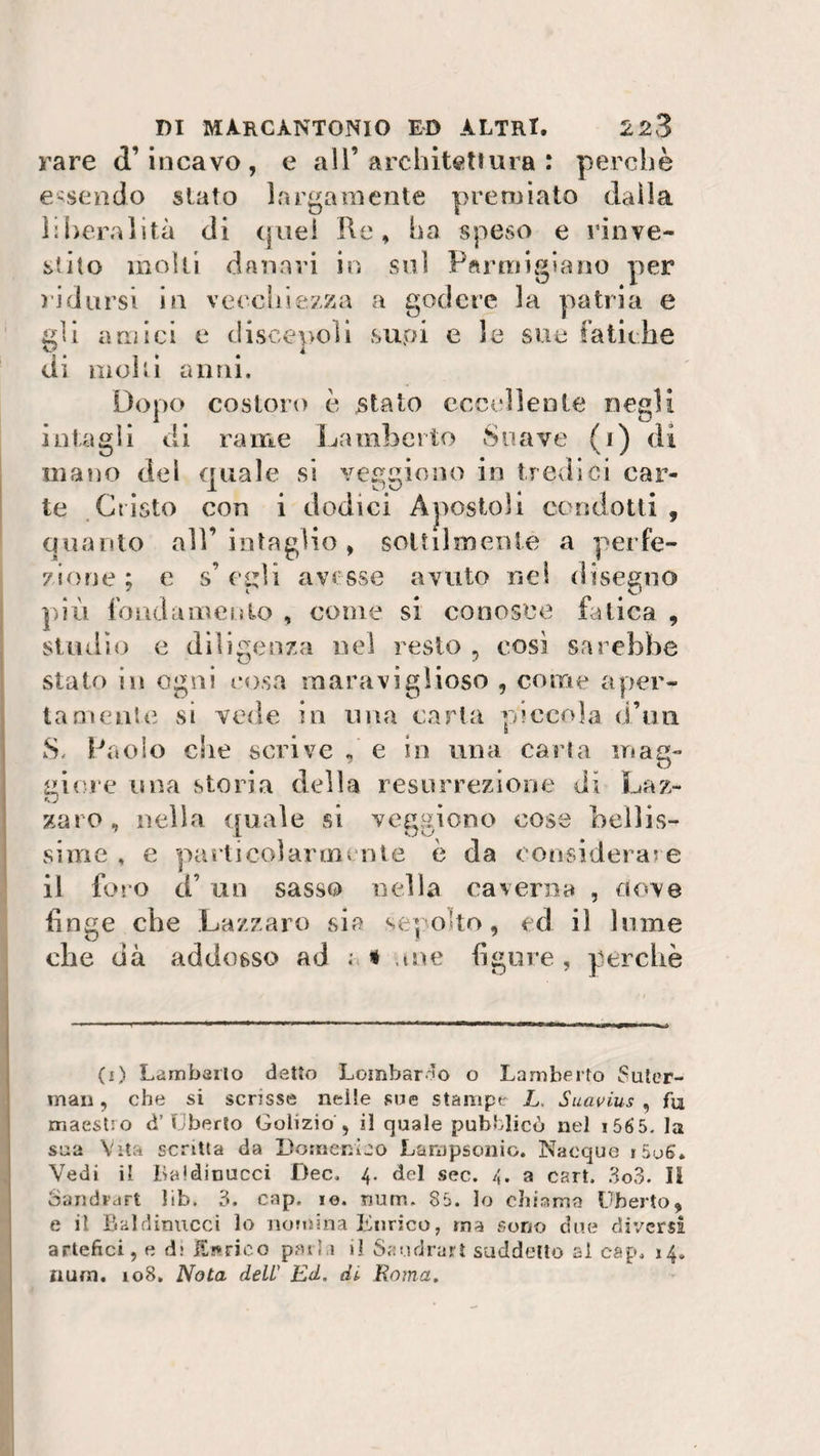 rare d’incavo, e all’architettura : perchè essendo slato largamente premiato dalla liberalità di quei Re, ha speso e rinve¬ stito molli danari in sul Parmigiano per ridursi in vecchiezza a godere la patria e eli amici e discepoli suoi e le sue fatiche di molli anni. Dopo costoro è stato eccellente negli intagli di rame Lamberto Soave (1) di mano del finale si veccione in tredici car- te Cristo con i dodici Apostoli condotti , quanto all’intaglio, sottilmente a perfe¬ zione ; e s’egli avesse avuto nei disegno più fondamento , come si conosce fatica , studio e diligenza nel resto , così sarebbe stato in ogni cosa maraviglioso , come aper¬ tamente si vede in una carta piccola d’un S, Paolo che scrive , e in una carta mag¬ giore una storia della resurrezione di Laz¬ zaro , nella quale si veggiono cose bellis¬ sime, , e particolarmente è da considerare il foro a un sasso nella caverna , nove finge che Lazzaro sia sepolto, ed il lume che dà addosso ad a &lt; .me figure , perchè (1) Lamberto detto Lombardo o Lamberto Suter- man, che si scrisse nelle sue stampe L, Suavius , fu maestro d’Uberto Golizio , il quale pubblicò nel i565. la sua Vita scatta da Domenico Laropsonio. Nacque i5u6. Vedi il Laidinucci Dee. 4. del sec. 4. a cart. 3o3. Il Sandrart lib. 3. cap, io. num. 85. lo chiama Uberto, e il Baldinucci lo nomina Enrico, ma sono due diversi artefici, e d: H/wrico parla il Saudrart suddetto ai cap. 14. num. io8. Nota dell’ Ed. dt Roma.