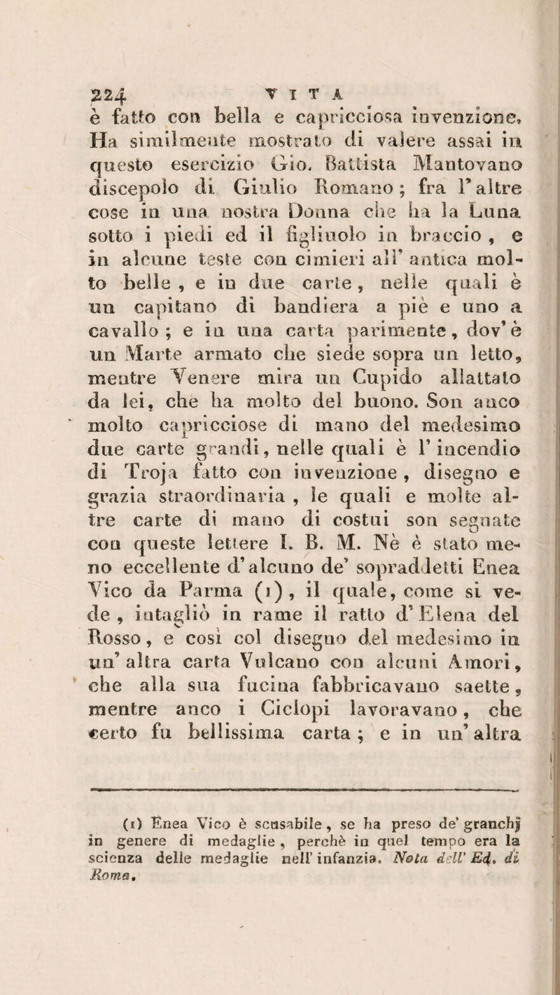 è fatto eoo bella e capricciosa invenzione» Ha similmente mostrato di valere assai in questo esercizio Gio, Battista Mantovano discepolo di Giulio Romano ; fra F altre cose in una nostra Donna che ha la Luna sotto i piedi ed il figli nolo in braccio , e in alcune tesi e con cimieri alT antica mol¬ to belle, e in due carte, nelle quali è mi capitano di bandiera a piè e uno a cavallo; e in una carta parimente, dov’è un Marte armato che siede sopra un letto, mentre Venere mira un Cupido allattato da lei, che ha molto del buono. Son anco molto capricciose di mano del medesimo due carte grandi, nelle quali è F incendio di Troja fatto con invenzione , disegno e grazia straordinaria , ìe quali e molte al¬ tre carte di mano di costui son segnate con queste lettere L B. M. Nè è stato me¬ no eccellente d’alcuna de’ sopraddetti Enea Vico da Parma (j), il quale, come si ve¬ de, intagliò in rame il ratto d’E lena del Rosso, e così col disegno del medesimo in un’altra carta Vulcano con alcuni Amori, che alla sua fucina fabbricavano saette, mentre anco i Ciclopi lavoravano, che certo fu bellissima carta; e in un’altra (i) Enea Vico è scusabile, se ha preso de’granchi in genere di medaglie , perchè in quel tempo era la scienza delle medaglie nell’ infanzia. Nota dell' E4» di Roma.