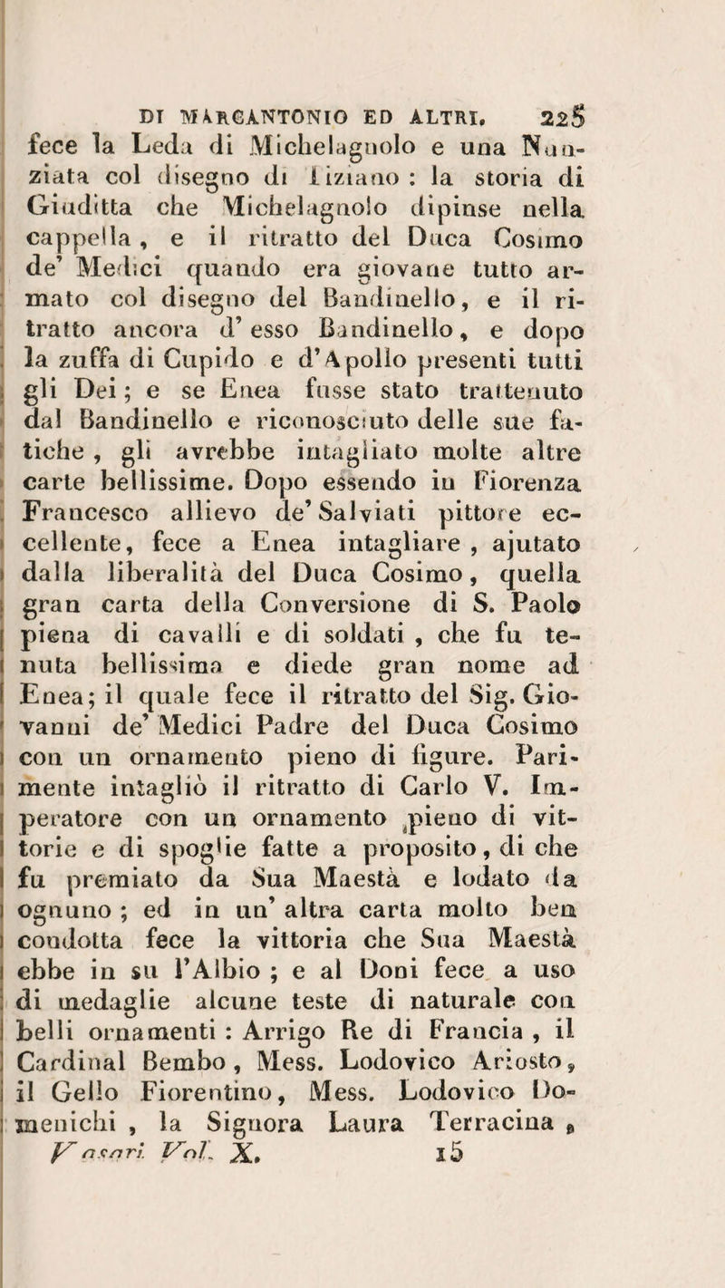 fece la Leda di Michelagnolo e una Nun¬ ziata col disegno di iiziano : la storia di Giuditta che Michelagnolo dipinse nella cappella , e il ritratto del Duca Cosimo de’ Medici quando era giovane tutto ar¬ mato col disegno del Bandinello, e il ri¬ tratto ancora d’esso Bandinello, e dopo la zuffa di Cupido e d’4 polio presenti tutti ; gli Dei ; e se Enea fosse stato tra ite auto dal Bandinello e riconosciuto delle sue fa¬ tiche , gli avrebbe intagliato molte altre carte bellissime. Dopo essendo in Fiorenza Francesco allievo de’Salviati pittore ec¬ cellente, fece a Enea intagliare , ajutato ; dalla liberalità del Duca Cosimo, quella gran carta della Conversione di S. Paolo j piena di cavalli e di soldati , che fu te¬ nuta bellissima e diede gran nome ad Enea; il quale fece il ritratto del Sig. Gio- r vanni de’ Medici Padre del Duca Cosimo f con un ornamento pieno di figure. Pari¬ mente intagliò il ritratto di Carlo V. Im- [ peratore con un ornamento pieno di vit¬ torie e di spoglie fatte a proposito, di che I fu premiato da Sua Maestà e lodato da i ognuno ; ed in un’ altra carta molto ben \ condotta fece la vittoria che Sua Maestà ! ebbe in su FAlbio ; e al Doni fece a uso : di medaglie alcune teste di naturale con i belli ornamenti : Arrigo Re di Francia , il Cardinal Bembo, Mess. Lodovico Ariosto, il Cello Fiorentino, Mess. Lodovico Do- menichi , la Signora Laura Terracina &amp; JS rt.cnri. Vnl.[ X. l5