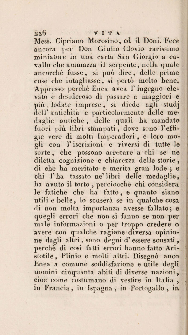 Mess. Cipriano Morosino, ed il Doni. Fece ancora per Don Giulio Clovio rarissimo miniatore in una carta San Giorgio a ca¬ mallo che ammazza il serpente, nella quale ancorché fosse, si può dire , delle prime cose che intagliasse, si portò molto bene. Appresso perchè Enea avea 1’ ingegno eie» Tato e desideroso di passare a maggiori e più . lodate imprese, si diede agli studj dell’ antichità e particolarmente delle me¬ daglie antiche , delle quali ha mandato fuori più libri stampati, dove sono l'effi¬ gie vere di molti Imperadori , e loro mo¬ gli con l’iscrizioni e riversi di tutte le sorte, che possono arrecare a chi se ne diletta cognizione e chiarezza delle storie , di che ha meritato e merita gran lode ; e chi l’ha tassato ne’libri delle medaglie, ha avuto il torto , perciocché chi considera le fatiche che ha fatto, e quanto siano utili e belle, lo scuserà se in qualche cosa di non molta importanza avesse fallato; e quegli errori che non si fanno se non per male informazioni o per troppo credere o avere con qualche ragione diversa opinio¬ ne dagli altri, sono degni d’essere scusati, perchè di così fatti errori hanno fatto Ari¬ stotile, Plinio e molti altri. Disegnò anco 1 Enea a comune soddisfazione e utile degli uomini cinquanta abiti di diverse nazioni, cioè come costumano di vestire in Italia , in Francia , in 1Spagna , in Portogallo , in