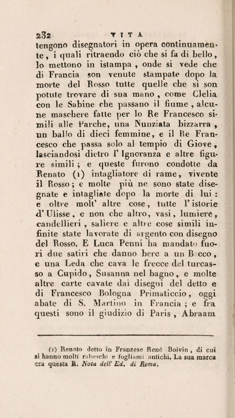 tengono disegnatori in opera continuamen¬ te , i quali ritraendo ciò che si fa di bello, 10 mettono in istampa , onde si vede che di Francia son venute stampate dopo la morte del Rosso tutte quelle che si son potute trovare di sua mano , come Clelia con le Sabine che passano il fiume , alcu¬ ne maschere fatte per lo Re Francesco si¬ mili alle Parche, una Nunziata bizzarra , un ballo di dieci femmine, e il He Fran¬ cesco che passa solo al tempio di Giove , lasciandosi dietro 1’ Ignoranza e altre figu¬ re simili ; e queste furono condotte da Renato (1) intagliatore di rame, vivente 11 Rosso ; e molte più ne sono state dise¬ gnate e intagliate dopo la morte di lui : e oltre molt’ altre cose, tutte V istorie d’ Ulisse , e non che altro, vasi, lumiere, candellieri , saliere e altre cose simili in¬ finite state lavorate di argento con disegno del Rosso. E Luca Peoni ha mandato fuo¬ ri due satiri che danno bere a un B eco, e una Leda che cava le frecce del turcas¬ so a Cupido, Susanna nel bagno, e molte altre carte cavate dai disegni del detto e di Francesco Bologna Primaticcio, oggi abate di S. Martino in Francia ; e fra questi sono il giudizio di Paris , Abraam (r) Renato detto in Franzese René Boivin , di cui si hanno molti rabeschi e fogliami antichi. La sua marca era questa R. Nota dell’ Ed, di Roma,