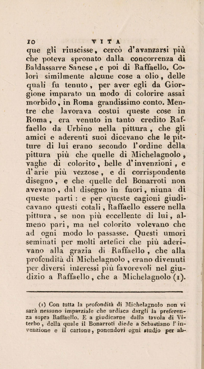 IO V I * A que gli riuscisse, cercò d’avanzarsi più che poteva spronato dalla concorrenza di Baldassarre Sanese , e poi di Raffaello. Co¬ lorì similmente alcune cose a olio , delle quali fu tenuto , per aver egli da Gior- gione imparato un modo di colorire assai morbido, in Roma grandissimo conto. Men¬ tre che lavorava costui queste cose in Roma , era venuto in tanto credito Raf¬ faello da Urbino nella pittura , che gli amici e aderenti suoi dicevano che le pit¬ ture di lui erano secondo l’ordine della pittura più che quelle di Michelagnolo , vaghe di colorito, belle d’invenzioni, e d’arie più vezzose , e di corrispondente disegno , e che quelle del Bonarroti non avevano , dal disegno in fuori, niuna di queste parti : e per queste cagioni giudi¬ cavano questi cotali , Raffaello essere nella pittura , se non più eccellente di lui, al¬ meno pari, ma nel colorito volevano che ad ogni modo lo passasse. Questi umori seminati per molti artefici che più aderi¬ vano alla grazia di Raffaello , che alla profondità di Michelagnolo , erano divenuti per diversi interessi più favorevoli nel giu¬ dizio a Raffaello, che a Michelagnolo (i). (0 Con tutta la profondità di Michelagnolo non vi sarà nessuno imparziale che ardisca dargli la preferen¬ za sopra Raffaello. E a giudicarne dalla tavola di Vi¬ terbo , della quale il Bonarroti diede a Sebastiano F in¬ venzione e il cartone, ponendovi ogni studio per ab-