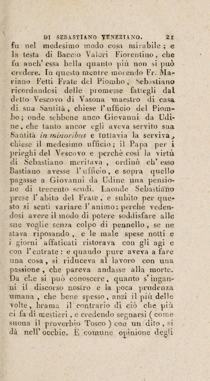 fll nel medesimo modo cosa mi l abile ; e la testa di Baccio Valori Fiorentino, che fa anch’ essa bella quanto più non si può credere. In questo mentre morendo Fr. Ma- riano Fetti Frate del Piombo , Sebastiano ricordandosi delle promesse fattegli dai detto Vescovo di Vasona maestro di casa di sua Santità , chiese l’ufficio del Piom¬ bo; onde sebbene anco Giovanni da Udi¬ ne, che tanto ancor egli aveva servito sua Santità in minoribus e tuttavia la serviva^ chiese il medesimo ufficio; il Papa per i prieghi del Vescovo e perchè così la virtù di Sebastiano meritava , ordinò eh’ esso Bastiano avesse l’ufficio, e sopra quello pagasse a Giovanni da Udine una pensio¬ ne di trecento scudi. Laonde Sebastiano prese 1* abito del Frate , e subito per que¬ sto si sentì variare l’animo: perchè veden¬ dosi avere il modo di potere soddisfare alle sue voglie senza colpo di pennello, se ne stava riposando , e le male spese notti e i giorni affaticati ristorava con gii agi e con l’entrate: e quando pure aveva a fare una cosa , si riduceva ai lavoro con una passione , che pareva andasse alla morte» Da che si può conoscere, quanto s’ingan¬ ni il discorso nostro e Sa poca prudenza umana , che bene spesso, anzi il più delle volte , brama il contrario di ciò che più ci fa di mestieri , e credendo segnarsi ( come suona il proverbio Tosco ) eoo un dito , si dà nell’occhio. È comune opinione degli