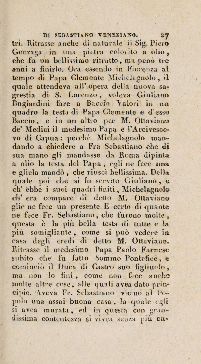 tri. Ritrasse anche di naturale ii Sig. Piero Gonzaga in una pietra colorito a òlio 9 che fu un bellissimo ritratto, ma peno tre anni a finirlo. Ora essendo in Fiorenza al tempo (li Papa Clemente Michelagnòlo, ii quale attendeva ali’ opera delia nuova sa¬ grestia di S. Lorenzo, voleva Gì oliano Bugiardi ni fare a Baccio Valori in nei quadro la testa di Papa Clemente e d esso Baccio, e in un altro per M. Ottaviano de’ Medici il medesimo Papa e FArcivesco¬ vo di Capua : perchè Michelaguolo man¬ dando a chiedere a Fra Sebastiano che di sua mano gli mandasse da Rema dipìnta a olio la testa del Papa , egli ne fece una e gliela mandò , che riuscì bellissima. Della quale poi che si fu servito Giuliano, e eh’ ebbe i suoi quadri finiti, Michelagnofo eh’ era compare di detto M. Ottaviano glie ne fece un presente. E certo di quante ne fece Fr. Sebastiano, che furono molte, questa è la più bella testa di tutte e la più somigliante, come si può vedere ìa casa degli eredi di detto M. Ottaviano, Ritrasse il medesimo Papa Paolo Farnese subito che fu fatto Sommo Pontefice, e cominciò il Duca di Castro suo figliuolo, ma non lo finì , come non fece anche molte altre cose, alle quali avea dato prin¬ cipio. Aveva Fr. Sebastiano vicino al Po¬ polo una assai buona casa , la quale egli si avea murata, ed in questa con gran¬ dissima contentezza si vivea senza più cu*