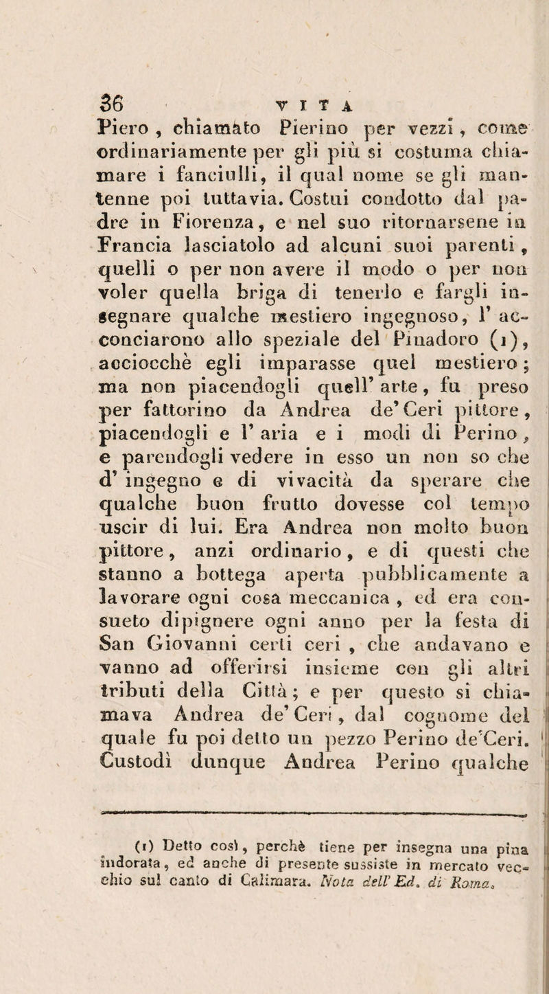 Pi ero , chiamato Pierino per vezzi , come ordinariamente per gii più si costuma chia¬ mare i fanciulli, il qual nome se gli man¬ tenne poi tuttavia. Costui condotto dal pa¬ dre in Fiorenza, e nel suo ritornarsene in Francia lasciatolo ad alcuni suoi parenti, quelli o per non avere il modo o per non voler quella briga di tenerlo e fargli in¬ segnare qualche mestiero ingegnoso, Y ac¬ conciarono alio speziale del Pinadoro (j), acciocché egli imparasse quel mestiero; ma non piacendogli quell’ arte, fu preso per fattorino da Andrea de’Ceri pittore, piacendogli e 1’ aria e i modi di Ferino , e parendogli vedere in esso un non so che d’ ingegno g di vivacità da sperare che qualche buon frutto dovesse col tempo uscir di lui. Era Andrea non molto buon pittore, anzi ordinario, e di questi che stanno a bottega aperta pubblicamente a la vorare ogni cosa meccanica , ed era con¬ sueto dipignere ogni anno per la festa di San Giovanni certi ceri , che andavano e vanno ad offerirsi insieme con gli altri tributi della Città ; e per questo si chia¬ mava Andrea de’Ceri, dal cognome del quale fu poi detto un pezzo Perico de'Ceri. !, Custodì dunque Andrea Ferino qualche (i) Detto così, perchè tiene per insegna una pina indorata, ed anche di presente sussiste in mercato vec« » ehio sul canto di Caliraara. Nota dell’Ed. di Roma.