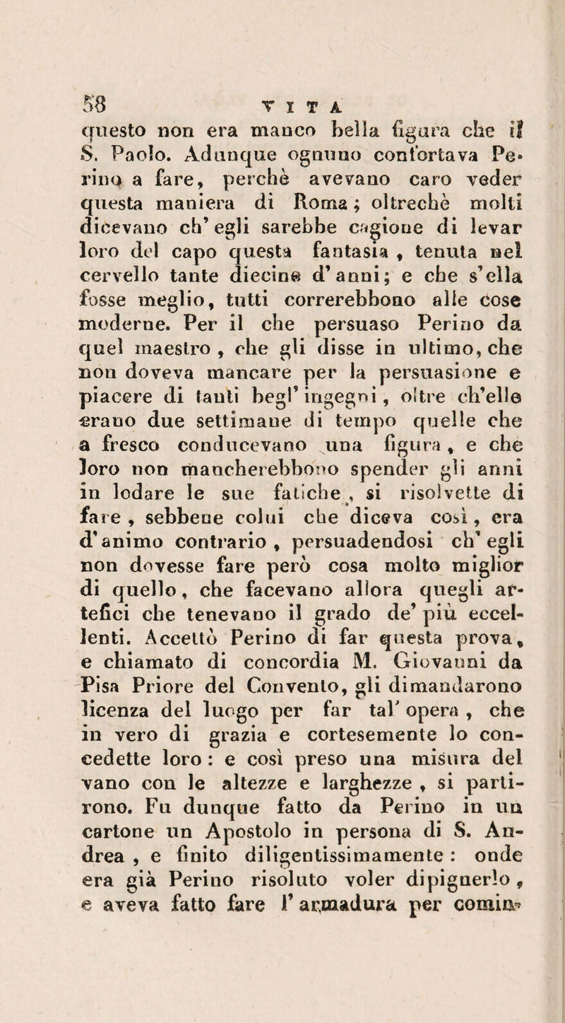 questo non era manco bella figura che il S. Paolo. Adunque ognuno contorta va Pe- rino a fare, perchè avevano caro veder questa maniera di Roma ; oltreché molti dicevano ch’egli sarebbe cagione di levar loro del capo questa fantasia , tenuta nei cervello tante diecine d’anni; e che s’clla fosse meglio, tutti correrebbono alle cose moderne. Per il che persuaso Peri no da quel maestro, che gli disse in ultimo, che non doveva mancare per la persuasione e piacere di tanti begl’ingegni , oltre ch’elle erano due settimane di tempo quelle che a fresco conducevano una figura, e che loro non manche! ebbono spender gli anni in lodare le sue fatiche , si risolvette di fare, sebbene colui che diceva così, era d’animo contrario , persuadendosi ch’egli non dovesse fare però cosa molto miglior di quello, che facevano allora quegli ar¬ tefici che tenevano il grado de’ più eccel¬ lenti. Accettò Ferino di far questa prova, e chiamato di concordia M. Giovanni da Pisa Priore del Convento, gli dimandarono licenza del luogo per far tal' opera , che in vero di grazia e cortesemente lo con¬ cedette loro : e così preso una misura dei vano con le altezze e larghezze , si parti¬ rono. Fu dunque fatto da Pelino in un cartone un Apostolo in persona di S. An¬ drea , e finito diligentissimamente : onde era già Perino risoluto voler dipignerlo , e aveva fatto fare V ar,madura per cornine