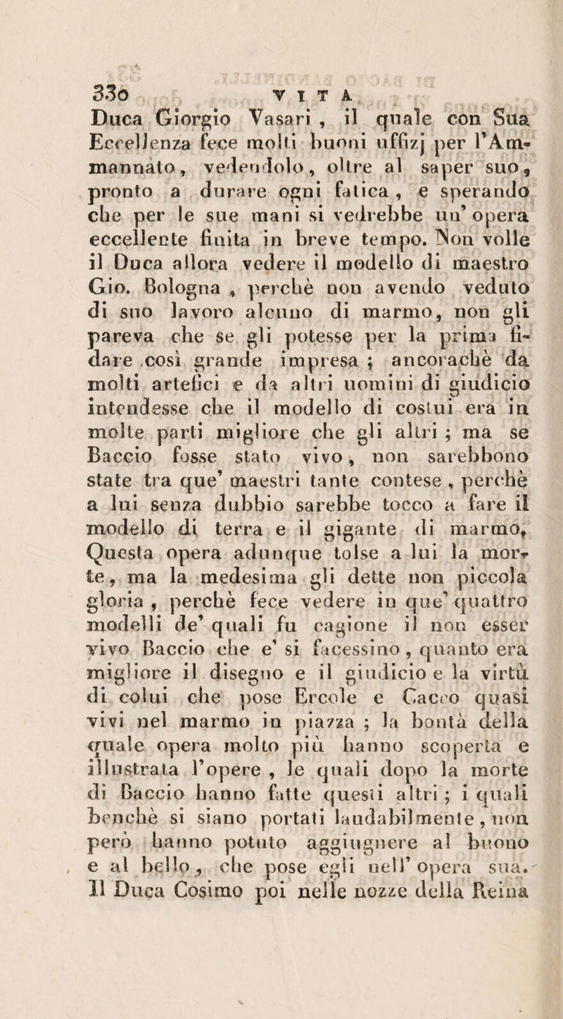 BSo VITA Duca Giorgio Vasari , il quale con Sua Eccellenza fece molti buoni uffizj per l’Am¬ marinato , vedendolo, oltre al saper suo, pronto a durare ogni fatica, e sperando die per le sue mani si vedrebbe un’opera eccellente finita in breve tempo. INon volle il Duca allora vedere il modello di maestro Gio. Bologna * perché non avendo veduto di suo lavoro alcuno di marmo, non gli pareva che se gli potesse per la prima fi¬ dare così grande impresa ; ancoraché da molti artefici e da altri uomini di giudici© intendesse che il modello di costui era in molte parti migliore che gli altri ; ma se Baccio fosse stato vivo, non sarebbono state tra que’ maestri tante contese , perchè a lui senza dubbio sarebbe tocco a fare il modello di terra e il gigante di marmo, Questa opera adunque tolse a lui la moiv te, ma la medesima gli dette non piccola gloria , perchè fece vedere in que’ quattro modelli de’ quali fu cagione il non esser vivo Baccio che e’ si fa cessi no , quanto era migliore il disegno e il giudicio e la virtù di colui che pose Ercole e Gaceo quasi vivi nel marmo in piazza ; la bontà della quale opera molto più hanno scoperta e illustrata l’opere , le quali dopo la morte di Baccio hanno fatte questi altri ; i quali benché si siano portati laudabilmente , non però hanno potuto aggiugnere al buono e al bello? che pose egli nell’opera sua.'