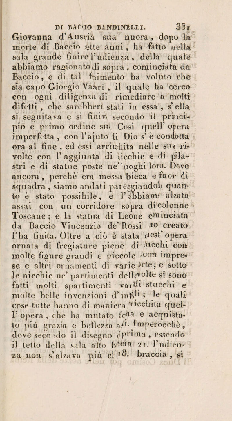 Dt BACUO B1NDINELLI» 33 f Giovanna d’Austia sua nuora, dopo la morte di Baccio £tte anni , ha iatto nella sala grande finire l’udienza , della quale abbiamo ragionatodi sopra , cominciata da Baccio, e di tal frumento ha voluto che sia capo Giorgio Vas»ri , il quale ha cerco con ogni diligenza di rimediare a molti difetti, che sarebbero stali in essa, sella si seguitava e si finiva secondo il princi¬ pio e primo ordine sm Così queir opera imperfetta , con l’ajuto li Dio s7 è condotta ora al fine , ed essi arricchita nelle sue ri¬ volte con T aggiunta di uccide e di pila¬ stri e di statue poste ne'uoghi loro. Deve ancora , perchè era messa bieca e fuor di squadra , siamo andati pareggiandola quan¬ to è stato possibile, e V abbiami alzata assai con un corridore sopra di colonne Toscane ; e la statua di Leone enunciata da Baccio Vincenzio de’ Rossi 10 creato l ha finita. Oltre a ciò è stata desi’opera ornata di fregiature piene di 'ticchi eoa molte figure grandi e piccole /con impre¬ se e altri ornamenti di varie -*rte; e sotto le nicchie ne’ partimenti delb^olte si sono fatti molti spai ti menti vardi stucchi e molte belle invenzioni d’ini?}1 5 le quali cose tutte hanno di maniera ‘^tcchita quel- F opera , che ha mutato lcfla e acquista¬ to più grazia e bellezza a/1* Imperocché, dove seco &gt;do il disegno ( })l'ima , essendo il tetto della sala alto b^cia 2t. Vudien¬ za non s’alzava piti cl braccia , sì