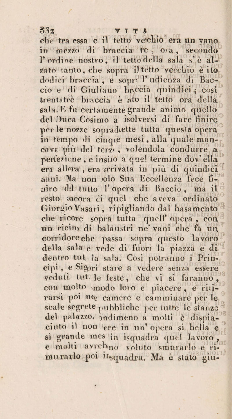 §32 VITA che tra essa e il tetto ve-chio era un vano in mezzo di braccia te , o» a , secondo l’ordine nostro, il tetto della sala s’ c al¬ zato tanto, che sopra i) tetto vecchio è ito dodici braccia , e sopr; 1’ udienza dì Bac¬ cio e di Giuliano brucia quindici ; cosi treni a tre braccia è pio il tetto ora della sala. E fu certamente grande animo quello del Duca Cosimo a isolversi di fare finire per le nozze sopradiette tutta questa opera in tempo di cinque mesi, alla quale man¬ cava più del terz* , volendola condurre a perfezione , e insilo a quel termine dov’ella era allora , era arrivata in più di quindici anni. Ma non ,&lt;olo Sua Eccellenza fece fi¬ nire dd tutto l’opera di Baccio, ma il resto ancora ci quel che aveva ordinato Giorgio Vasari, ripigliando dal basamento che ricore sopra tutta quell’ opera , con nn ricini di balaustri ne’ vani che fa un corridore che passa sopra questo lavoro della sala e vede di fuori la piazza e di dentro tuf la sala. Così potranno i Prin¬ cipi , e Sj£pri stare a vedere senza essere veduti luti ]e feste, che vi si faranno , con molto anodo loro e piacere , e riti¬ rarsi poi ntp camere e camminare per le scale segrete pubbliche per tutte le stanze del palazzo, ondimeno a molti è dispia¬ ciuto il non ere in un’ opera si bella e sì grande mes ìn isquadra quel lavoro , e molti avrebno voluto smurarlo e ri¬ murai lo poi inquadra. Ma è stato giu-