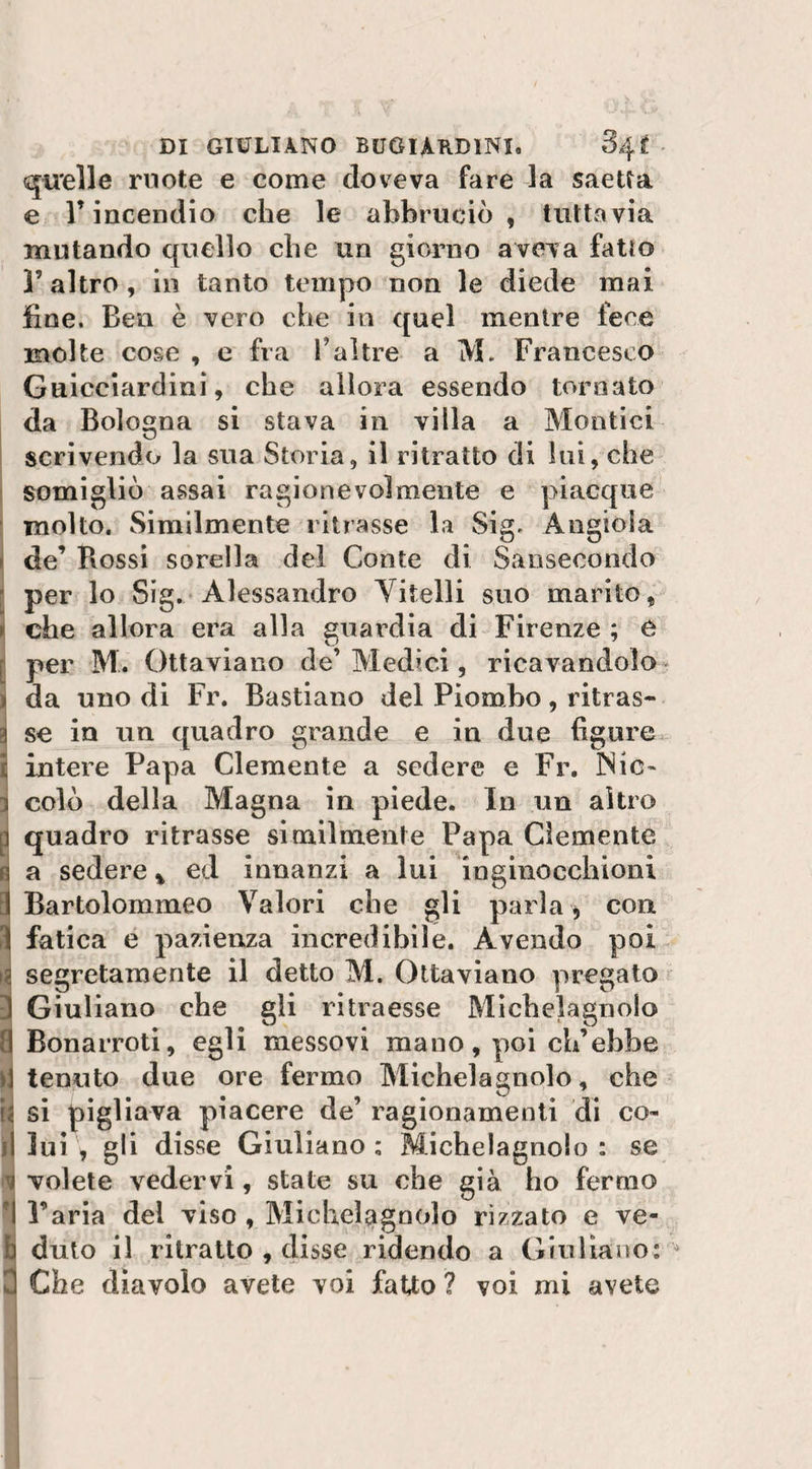 quelle ruote e come doveva fare la saetta e l’incendio che le abbruciò, tuttavia mutando quello che un giorno aveva fatto l’altro, in tanto tempo non le diede mai fine. Ben è vero che in quel mentre fece molte cose , e fra Faltre a M. Francesco Guicciardini, che allora essendo tornato da Bologna si stava in villa a Montici scrivendo la sua Storia;, il ritratto di lui, che somigliò assai ragionevolmente e piacque molto. Similmente ritrasse la Sig. Angiola • de’ Rossi sorella del Conte di Sansecondo per lo Sig. Alessandro Vitelli suo marito, » che allora era alla guardia di Firenze ; e : per M. Ottaviano de’ Medici, ricavandolo &gt; da uno di Fr. Bastiano del Piombo, ritras¬ si se in un quadro grande e in due figure I intere Papa Clemente a sedere e Fr. 3Nic~ ì colò della Magna in piede. In un altro q quadro ritrasse similmente Papa Clemente n a sedere % ed innanzi a lui inginocchioni 1 Bartolommeo Valori che gli parìa * con i fatica e pazienza incredibile. Avendo poi a segretamente il detto M. Ottaviano pregato ) Giuliano che gli ritraesse Michelagnolo i Bonarroti, egli messovi mano, poi ch’ebbe )\ tenuto due ore fermo Michelagnolo, che ii si pigliava piacere de’ ragionamenti di co- il lui , gli disse Giuliano ; Michelagnolo : se i volete vedervi, state su che già ho fermo I l’aria del viso , Michelagnolo rizzato e ve¬ li duto il ritratto , disse ridendo a Giuliano: