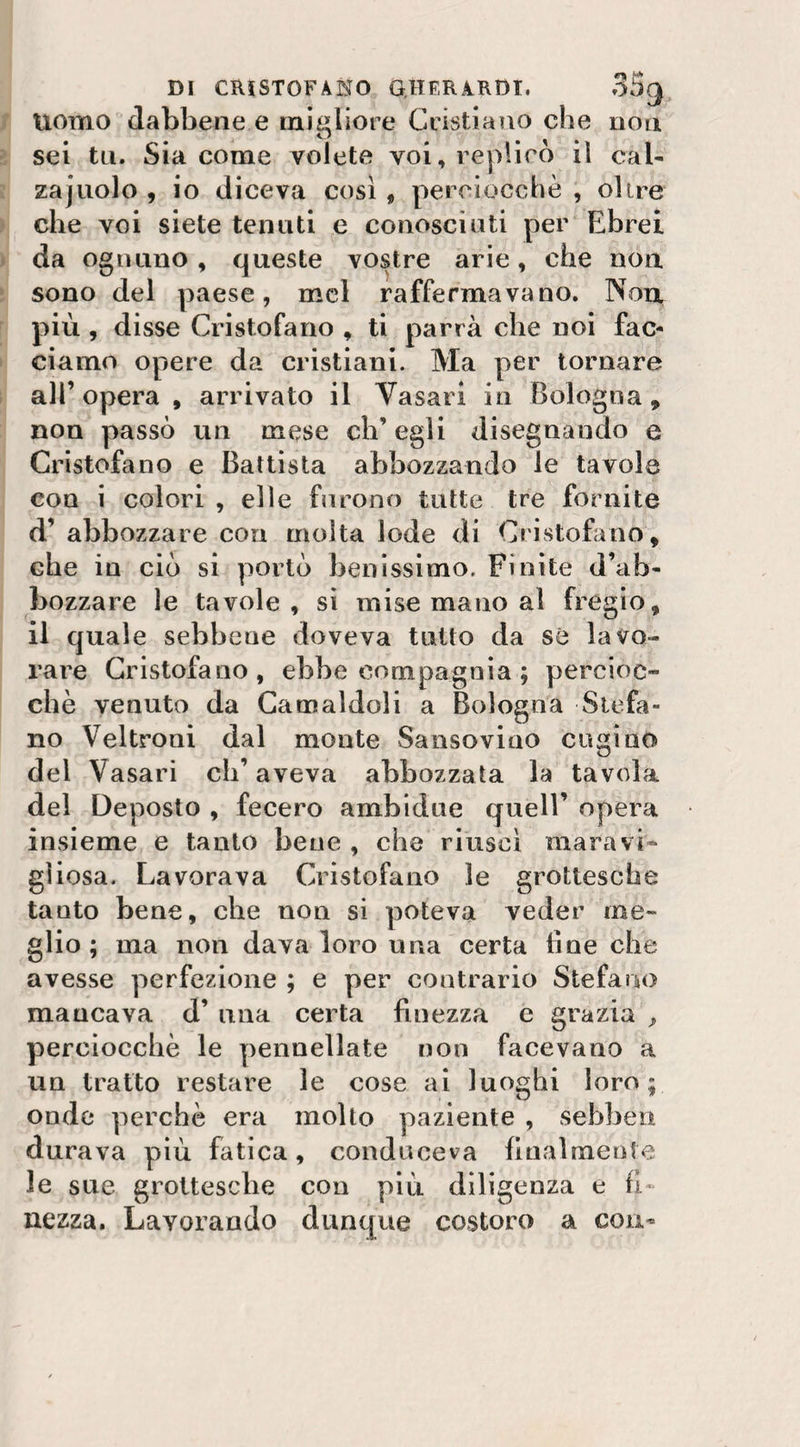 Uomo dabbene e migliore Cristiano che non sei tu. Sia come volete voi, replicò il cab zajuolo , io diceva così , perciocché , olire che voi siete tenuti e conosciuti per Ebrei da ognuno , queste vostre arie, che non sono del paese, mcl raffermavano. Non più , disse Cristofano , ti parrà che noi fac¬ ciamo opere da cristiani. Ma per tornare all’opera , arrivato il Vasari in Bologna, non passò un mese ch’egli disegnando e Cristofano e Battista abbozzando le tavole con i colori , elle furono tutte tre fornite d’ abbozzare con molta lode di Cristofano, che in ciò si portò benissimo. Finite d’ab¬ bozzare le tavole, si mise mano al fregio, il quale sebbene doveva tutto da sé lavo¬ rare Cristofano, ebbe compagnia ; percioc¬ ché venuto da Camaldoli a Bologna Stefa¬ no Veltroni dal monte Sansovino cugino dei Vasari ch’aveva abbozzata la tavola del Deposto , fecero ambiduc quell’ opera insieme e tanto bene, che riuscì maravb gì iosa. Lavorava Cristofano le grottesche tanto bene, che non si poteva veder me¬ glio; ma non dava loro una certa line che avesse perfezione ; e per contrario Stefano mancava d’ una certa finezza e grazia perciocché le pennellate non facevano a un tratto restare le cose ai luoghi loro; onde perchè era molto paziente , sebben durava più fatica, conduceva finalmente le sue grottesche con più diligenza e fi¬ nezza. Lavorando dunque costoro a con-