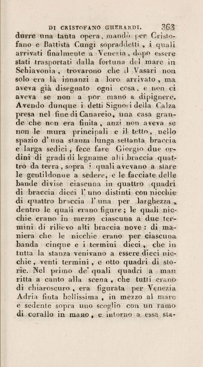 dnrre una tanta opera, no a ndò \ er Cristo» fano e Battista Cungi sopraddetti , i quali arrivati final niente a Venezia , dopo essere stati trasportati dalla fortuna del mare in Schiavonia , trovarono che d Vasari non solo era là innanzi a loro arrivato , ma aveva già disegnato ogni cosa, e non ci aveva se non a por mano a dipignere. Avendo dunque i detti Signori deila Calza presa nel fine di Canareio, una casa gran¬ de che non era finita , anzi non aveva se non le mura principali e il tetto, nello spazio d’una stanza lunga settanta braccia e larga sedici * fece fare Giorgio due or¬ dini di gradi di legname ahi braccia quat¬ tro da terra , sopra ? quali avevano a stare le gentildonne a sedere, e le facciate delle bande divise ciascuna in quattro quadri di braccia dieci V uno distinti con nicchie di quattro braccia l’una per larghezza * dentro le quali erano figure; le quali nic¬ chie erano in mezzo ciascuna a due ter¬ mini di rilievo alti braccia nove : di ma¬ niera che le nicchie erano per ciascuna banda cinque e i termini dieci * che in tutta la stanza venivano a essere dieci nic¬ chie , venti termini , e otto quadri di sto¬ rie. Nel primo de' quali quadri a man ritta a canto alla scena , che tutti erano di chiaroscuro , era figurata per Venezia Adria fiuta bellissima , in mezzo al mare e sedente sopra uno scoglio con un ramo di corallo in inane , e intorno a essa su-