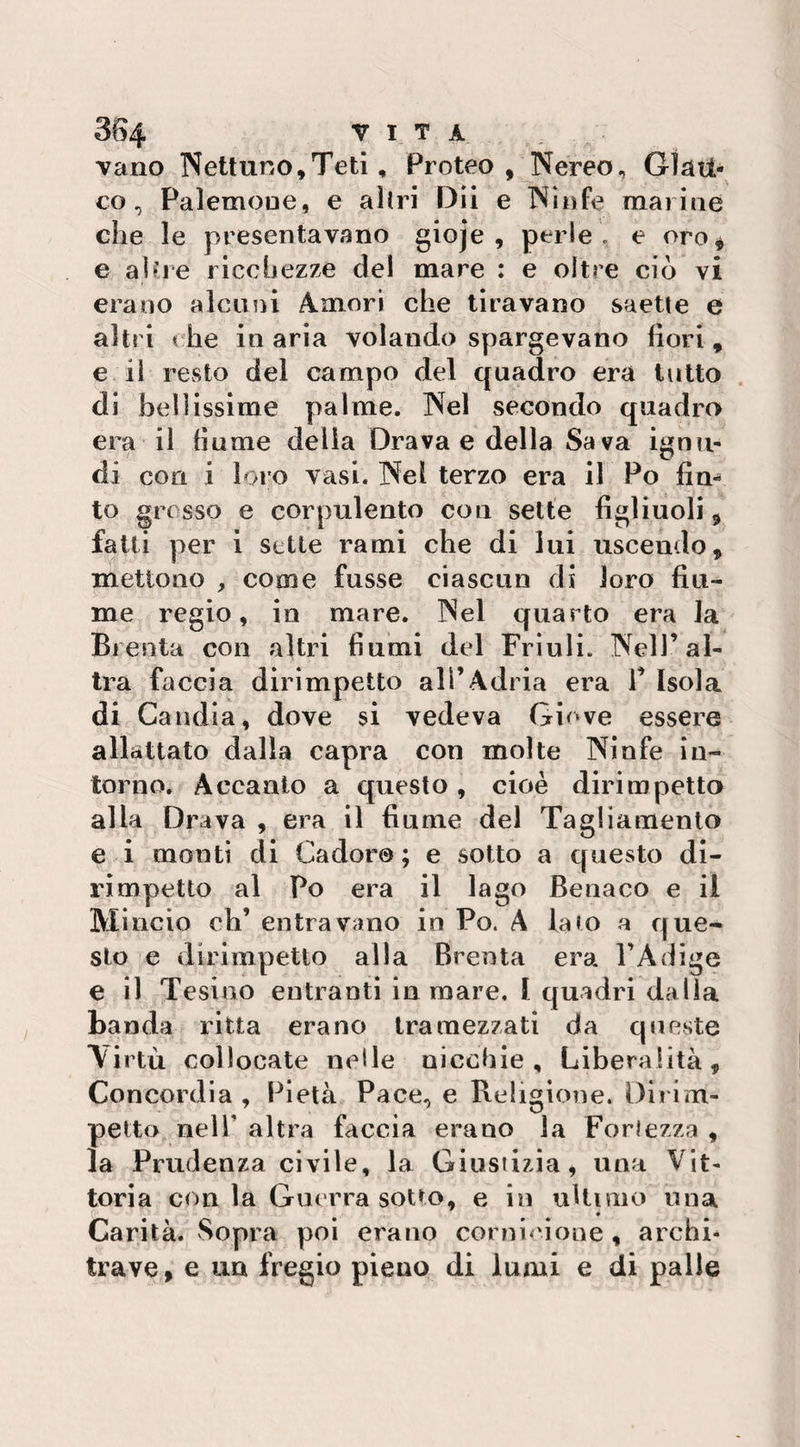 3&4 VITA vano Nettuno,Teti, Proteo, Nereo, Glau¬ co, Palemoue, e altri Dii e Ninfe marine che le presentavano gioje , perle, e oro* e altre ricchezze del mare : e oltre ciò vi erano alcuni Amori che tiravano saette e altri « he in aria volando spargevano fiori, e il resto del campo del quadro era tutto di bellissime palme. Nel secondo quadro era il fiume delia Drava e della Sava ignu¬ di con i loro vasi. Nel terzo era il Po firn to grosso e corpulento con sette figliuoli, fatti per i sette rami che di lui uscendo, mettono , come fusse ciascun di loro fiu¬ me regio, in mare. Nel quarto era la Brenta con altri fiumi del Friuli. Nell’al¬ tra faccia dirimpetto all’Adria era P Isola di Candia, dove si vedeva Giove essere allattato dalla capra con molte Ninfe in¬ torno. Accanto a questo , cioè dirimpetto alla Orava , era ìi « urne del Tagliamento e i monti di Cador© ; e sotto a questo di¬ rimpetto al Po era il lago Beriaco e il Mincio eh’ entravano in Po. A lato a que¬ sto e dirimpetto alla Brenta era l’Adige e il Tesino entranti in mare, I quadri dalla banda ritta erano tramezzati da queste Virtù collocate nelle nicchie. Liberalità, Concordia , Pietà Pace, e Religione. Dirim¬ petto nell' altra faccia erano la Fortezza , la Prudenza civile, la Giustizia, una Vit¬ toria con la Guerra sotto, e in ultimo una Carità. Sopra poi erano cornicione, archi¬ trave, e un fregio pieno di lumi e di palle