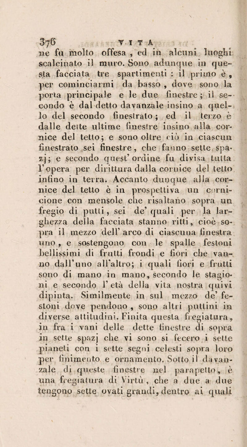 ne fu molto offesa , ed in alcuni luoghi scalcinato il muro. Sono adunque in que¬ sta facciata tre spartimenti : il primo è 9 per cominciarmi da basso , dove sono la porta principale e le due finestre ; il se¬ condo è dal detto davanzale iusino a quel¬ lo del secondo finestrato; ed il terzo è dalle dei te ultime finestre insi no alia cor¬ nice del tetto; e sono oltre ciò in ciascun finestrato sei finestre, che fanno sette spa- zj; e secondo quest’ordine fu divisa tutta l’opera per dirittura dalla cornice del tetto infino in terra. Accanto dunque alla cor¬ nice del tetto è in prospettiva un corni¬ cione con mensole che risaltano sopra un fregio di putii, sei de’quali per la lar¬ ghezza della facciata stanno ritti, cioè so¬ pra il mezzo dell’ arco di ciascuna finestra uno , e sostengono con le spalle festoni bellissimi di frutti frondi e fiori che van¬ no dall’uno all'altro; i quali fiori e frutti sono di mano in mano, secondo le stagio¬ ni e secondo l’età della vita nostra quivi dipinta. Similmente in sul mezzo de’ fe¬ stoni dove pendono , sono altri pattini in diverse altitudini. Finita questa fregiatura, in fra i vani delle dette finestre di sopra in sette spazj che vi sono si fecero i sette pianeti con i sette segni celesti sopra loro per finimento e ornamento. Sotto il davan¬ zale di queste finestre nel parapetto, è una fregiatura di Virtù, che a due a due tengono sette ovati grandi, dentro ai quali