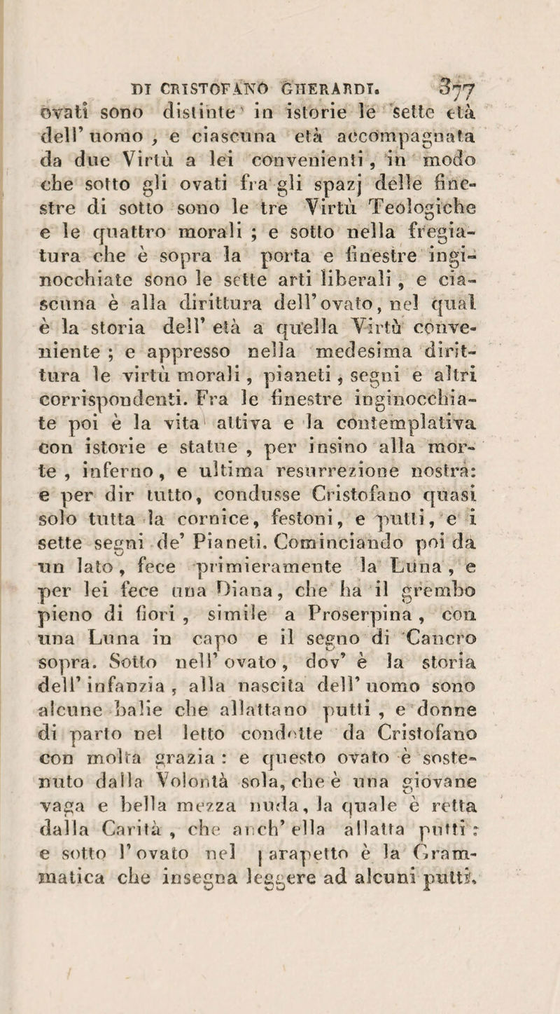 UT CRISTOFANO GIIERARDT. ^77 ovati sono distinte' in istorie le sette età dell’ uomo , e ciascuna età accompagnata da due Virtù a lei convenienti , in modo che sotto gli ovati fra gli spazj delle fine¬ stre di sotto sono le tre Virtù Teologiche e le quattro morali ; e sotto nella fregia¬ tura che è sopra la porta e finestre ingi¬ nocchiate sono le sette arti liberali , e cia¬ scuna è alla dirittura dell’ovato, nel qual è la storia dell’ età a quella Virtù conve¬ niente ; e appresso nella medesima dirit¬ tura le virtù morali, pianeti, segni e altri corrispondenti. Fra le finestre inginocchia¬ te poi è la vita attiva e la contemplativa con istorie e statue , per iosino alla mor¬ te , inferno, e ultima resurrezione nostra: e per dir tutto, condusse Cristofano quasi solo tutta la cornice, festoni, e quitti, e i sette segni de’ Pianeti. Cominciando poi da un lato, fece primieramente la Luna, e per lei fece una Diana, che ha il grembo pieno di fiori , simile a Proserpina, con una Luna in capo e il segno di Cancro sopra. Sotto nell’ovato, clov’ è la storia dell’infanzia j alla nascita dell’uomo sono alcune balie che allattano putti, e donne di parto nel letto condotte da Cristofano con molta grazia : e questo ovato è soste¬ nuto dalla Volontà sola, che è una giovane vaga e bella mezza nuda, la quale è retta dalla Carità, che anch’ella allatta puffi: e sotto P ovato nel j arapetto è la Gram¬ matica che insegna leggere ad alcuni putti'.