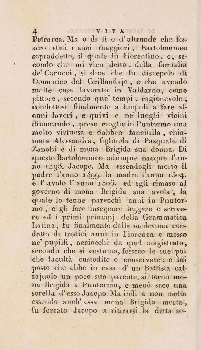 Petrarca. Ma o di ìì o d’ai fronde che fos« sero stati i suoi maggiori , Bartolommeo sopraddetto, i! quale fu Fiorentino, e, se¬ condo che mi vien detto , della famiglia de’ Carocci , si dice che fu discepolo di Domenico del Grillaodajo , e che avendo moke cose lavorato in Val dar no, come pittore , secondo que’ tempi , ragionevole , condottosi finalmente a Empoli a fare al¬ cuni lavori , e quivi e ne’ luoghi vicini dimorando , prese moglie in Panierino una molto virtuosa e dahben fanciulla , chia¬ mata Alessandra, figliuola di Pasquale di Zane hi e di mona Brigida sua donna. Di questo Bartolommeo adunque nacque l’an¬ no 1493. Jacopo. Ma essendogli morto il padre l’anno 1499. 1&amp; madre Fanno i5o4« e Favolo Fanno i5o6. ed egli rimaso al governo di mona Brigida sua avola , la quale lo tenne parecchi anni in Fuotor- mo , e gii fece insegnare leggere e scrive¬ re ed i primi principi della Grammatica Latina, fu finalmente dalla medesima con¬ dotto di tredici anni in Fiorenza e messo ne’ pupilli, acciocché da quel magistrato, secondo che si costuma, fossero le sue po¬ che facuità custodite e conservate ; e lui posto che ebbe in casa d' un Battista cal- zajuolo un poco suo parente, si tornò mo¬ na Brigida a Punlormo, e menò seco una sorella d’ esso Jacopo. Ma indi a non molto essendo anch’ essa mona Brigida morta , fu forzato Jacopo a ritirarsi la detta so-