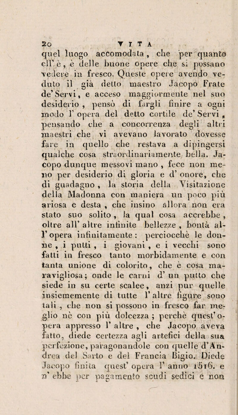 quel luogo accomodata, che per quanto eiT è, è delle buone opere che si possano vedere in fresco. Queste opere avendo ve¬ duto il già detto maestro Jacopo Frate eie’Servi, e acceso maggiormente nel suo desiderio , pensò di fargli finire a ogni modo 1’ opera del detto cortile de’ Servi „ pensando che a concorrenza degli altri maestri che vi avevano lavorato dovesse fare in quello che restava a dipingersi qualche cosa straordinariamente bella. Ja¬ copo dunque messovi mano , fece non me¬ no per desiderio di gloria e d’ onore, che di guadagno , la storia delia Yisitazione della Madonna con maniera un poco più ariosa e desta , che insi no allora non era stato suo solito, la qual cosa accrebbe , oltre all’ altre infinite bellezze , bontà al- l’opera infinitamente: perciocché le don¬ ne , i putti , i giovani , e i vecchi sono fatti in fresco tanto morbidamente e con tanta unione di colorito, che è cosa ma- ravigliosa; onde le carni d’un putto che siede in su certe scalee, anzi pur quelle in si e me mente di tutte V altre figure souo tali , che non si possono in fresco far me¬ glio nò con più dolcezza; perchè quest’o¬ pera appresso 1’ altre , che Jacopo aveva fatto, diede certezza agli artefici della sua perfezione, paragonandole con quelle cFAn- drea del Sarto e del Francia Bigio. Diede Jacopo finita quest opera V anno i5i6. e n ebbe per paamento scudi sedici e non 2- A w