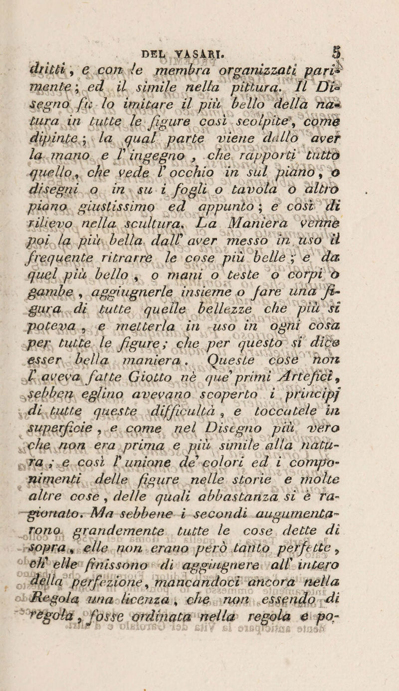 dìi tèi \ e con le jnembra organizziati pnri^ mente ; ed il slmile nella pittura. Il segno fu lo imitare il piu bello dellà naé. tura in tutte le figure così scolpite^ egmè dipinte '^ la qual parte viene dallo aver la jnano e V ingegno , che rcipporùi tiittò quelloche vede V occhio in sul piano ^ o disegni o in su i fogli o tavola o alttr&gt; piano giustissimo ed appunto ; e così di rilievo nella scultura. La Maniera v^ettnè poi la piu bella. daW aver messo inf uso il frequente ritrarre le cose più belle e da quel piu hello , o mani o teste o corpi ò gambe , aggiugnerle insieme o fare una gara di tutte quelle bellezze che piu si poteva 5 e metterla in uso in ogni còsa per tutte le figure; che per questo sì dipo esser bella maniera, Queste cosò hon f aveva fatte Giotto nè que'*primi Artefici^ ^sehben eglino avevano scoperto i principe di tutte queste difficultà , e toccatele ut superfìcie , e come nel^ Diségno più vero che non era prima e più simile alla nata-' ra ; e così V unione de colori ed i compo~ nimenti delle figure nelle storie e mólte altre cose, delle quali abbastanza si è ra- -fonato. Ma sebbene i secondi augurnenta'- Tono grandemente tutte le cose dette di sopra t, elle non erano però tónto perfette^ eli elle finis sono eli aggingnere all intuirò deUa perfezione,, mancandoci ancora nella Regola una licenza,, che non ^essgntlo^di regola ^ fosse ordinata nella regola e po-