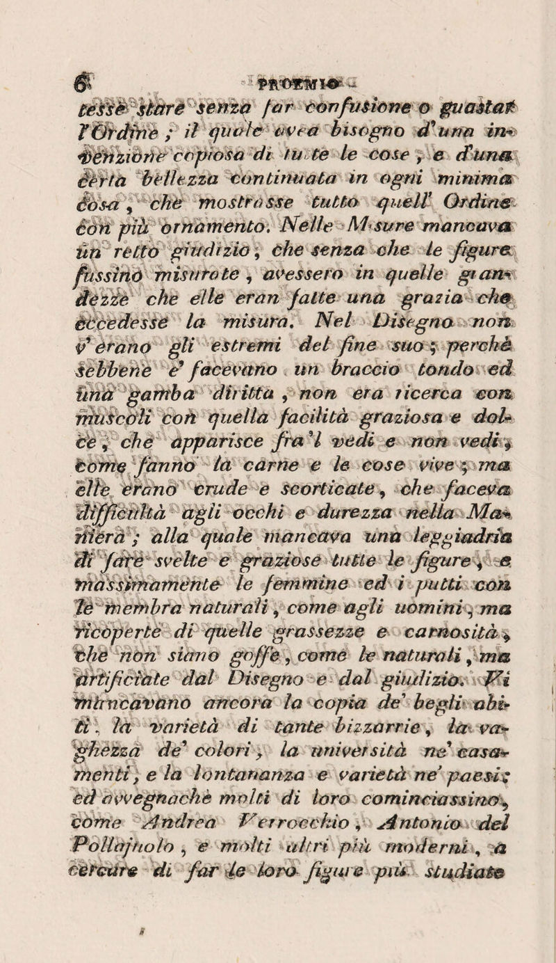 ci^rifmicne o guaètat T&amp;ràfnh ^ il quoh ^ i4Veé bisogno d\t*n(i in^ Sèhziàji^ copioso di tue te le cose 'j ia (furuss éèffà hcìltzza continuata in ogni minima èdsci j cht mostrasse tutto guelt Ordins^ èàh pìà èrnomento. Nelle ^Misure mancava un retto'^gi tedi zio \ che senza che Le figura: j^ssirià'^ misuro te , avessero in quelle gtam dezié che elle eran jalte una grazia cim èteedesse la misura. Nei Disegna non erano gli * estremi del fine &lt;suo ^ perché ^èhbeìì'e e* fciòevimo i un braccio tùndo%\ed garnha; diritta ^ non era licerca con nkiSccrli co a quella facilità graziosa e doh efe^ chè^ apparisce fra^l vedi e non vedi^ tonte fanno la carne e le cose vive eìiè èrano crude e scorticate^ ^che faceva Éffifiéitltà agii occhi e durezza s nella Ma% Tiferà^; alla quale mancava una leggiadria Wffdtè^svehe e graziose^ tu Uè le fgure% -e. fdassitnaménte le femmine ed^i putti con Jè'^fnefrihra naturali, come agli uomini^ ma ^copertè di quelle grassezze e carnosità^ the ^hòn siimo goffe, come le naturali ^ ma ^drtifciCite dal Disegno e dal giudizio, Yhhuca^)ano ancora la copia de begìv abir d \ là varietà di tante bizzarrie, va^ ^ffhezzà de colori y la università ne easéh- menti) e la lontananza e varietà ne poesia cd avvegnaché molti di loro cominciassino^ còrrie Andrea Ver rocchio^ ^dntonia del Vollajfiolo ^ e mólti altri prà moderni s ta cercate di far declora figure pià studiato