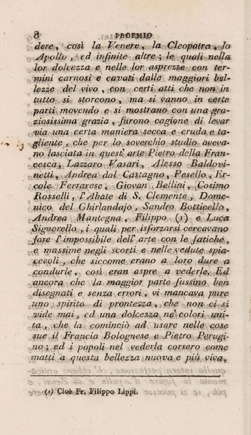 i PR’OEJUI.O dere ^ così la T^enere ^ la Cleopatra pollo y' ed in finite altrele quali nella lori dolcezza e nelle lor asprezze con ter^ mini carnosi e cavati dalle maggiori bel^^ lezzo del vivo , con ^ certi atti che non m tutto si storcono, ma si vanno in certe parti movendo e si mostrano con una gra^ ziosissima grazia , furono cagione di levar via una certa maniera secca e cruda e ta^ glieiUe, che per lo soverchio studio aveva» no lasciata in qiiesd arte Pietro della Pran»‘ ^ eesca^ Lazzaro Pasari, flesso BaldovL Mettl^ Andrea dal Castagno^ Peseìlo^Er-- cole Ferrarese, Giovan , Bellini 9 fosimo Bosselli f r Abate di S, Clernente , Dome- nìco del Ghirlandajo , Sandro Batticelio ^ Andrea Mantegna , Filippo (i ) e Luca Signomllo y i quali per Sforzarsi cercavano fare r impossibile deW arte con le fatiche, ^ massime negli scorti e nelle vedute spia- r^evoU y che siccome erano a loro dure a condurle ^ così eran aspre a vederle. Ed X. ancor a che la maggior parte fuss ino ben n disegnati e senza errori, vi mancava pure uno , spirito di prontezza ^ che non ci si -.vide mai, ed una dolcez^za ne colori uni¬ ta ^ che la cominciò ad usare nelle cose sue .il Francia Bolognese e Pietro Perugi- jia^y ed i popoli nel vederla corsero come matti a questa bellezza nuova e piu viva^ &lt;t) Cioè Fr. Filippo LippL