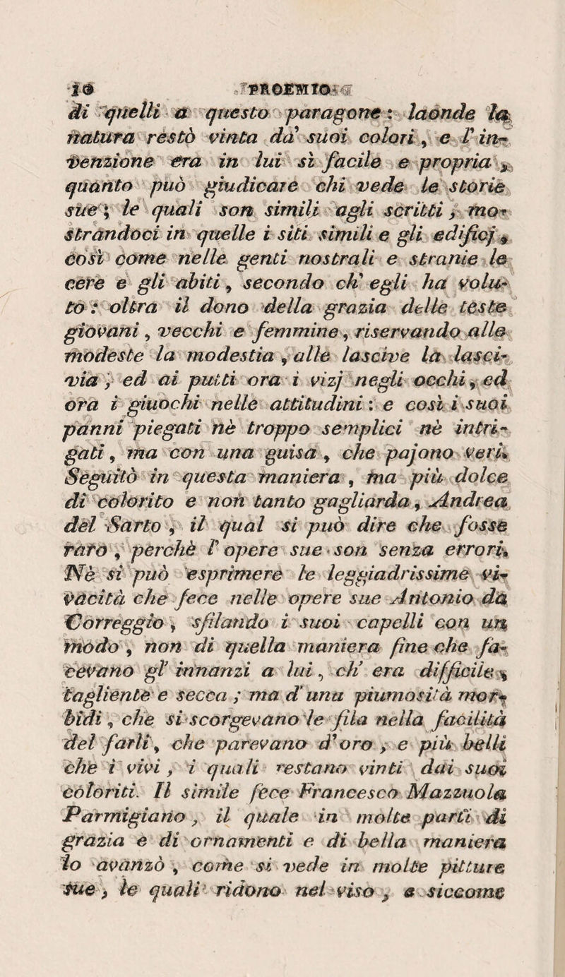 ìé JTfLOs:mTOà€ ài ^qftelìi questo paragone % laónde natura restò vinta dd suoi colori, e T inr Menzione era in lui sì facile e propria ^ quanto^ può giudicare ehi vede ié storie sùe\ le quali son simili agli scritti / mor Mitrandoci in quelle i siti simili e gli edìfief ^ àóft come nelle genti nostrali e stranie le cere d gli abiti ^ secondo cK egli ha vola* Co : oUra il dono della grazia delle tèste giovani , 'vecchi e femmine riservando alle modeste la modestia ^ alle lascive la lasci*^ 'Via y^ed ai putti ora i vizj negli occhia ed óra i giuochi nelle attitudini : e così i suoi panni piegati nè troppo semplici nè intri^ gati ^ ma con una guisa ^ che pajono verL Seguitò in questa maniera ^ tna più dolce di ^càlorito e non tanto gagliarda ^ uindrea dèi Sarto j ih qual si può dire che fosse ràtò f perchè r opere sue*son senta errori^ Phè si può esprimere le leggiadrissime viw èùcità che fece nelle opere sue Antonio dà Kjorreggio \ sfilando i suoi capelli con w% modo , non di quella maniera fine che fa^ cedano gl innanzi a lui, cìi era difficile :% tagliente e secca ; ma d'una piumosità mor^ hidi ^ che si scorgevano'le'fila nella faóiiltà del farli\ che parevano à^oro , e più belli che V vivi, i quali restano vinti dai suoi coloriti. Il sìmile fece Francesco Mazzuola Parmigiario y il quale in molte parti di grazia e di ^ornamenti e di beila maniera io 'avanzò come si vede in molte pitture tue p le quali* ridono nel viso , a siccome