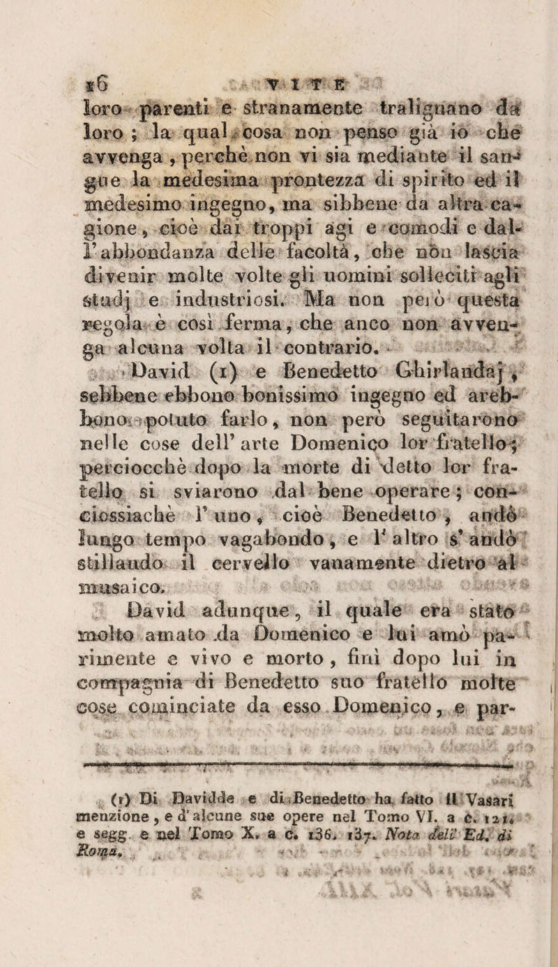 loro parenti e stranamente tralignano loro ; la €|ua] . cosa non penso già io che avvenga , perchè.non vi sia mediante il san-» gne la medesima prontezza di spirito ed il medesimo ingegno, ma sihhene da altra ca*^ gione, cioè dai troppi agi e comodi e da 1- rabbondanza delle facoltà, che non lascia divenir molte volte gli uomini solleciti agli stadj e industriosi. Ma non pejò questa lEMegola è cosi ferma, che anco non avven¬ ga alcuna volta il contrario. David (i) e Benedetto Ghirìaiìdaj ^ sebbene ebbono bonissimò ingegno ed areb- bonOiipotuto farlo, non però seguitarono nelle cose dell’arte Domenico lor fratello^ perciocché dopo la morte di xlelto lor fra¬ tello si sviarono vdal bene operare ; con- clossiachè l’uno, cioè Benedetto, andò lungo tempo vagabondo, e V altro s’ andò stili alido il cer vello vana mente dietro al musaico. David adunque, il quale era stato molto amato .da Domenico e lui amò pa¬ rimente e vìvo e morto, finì dopo Ini in compagnia di Benedetto suo fratèllo molte cose cominciate da esso Domenico, e par- &lt; ■! Ili * ■lyiyw.li II .. ■' w.iii I—1^, (r) Di DaviJtte e di i Benedetto ha, fatto 11 Vasari menzione, e d* alcune sue opere nel Tomo VI. a ù. 121. e segg. e uQÌ Tomo X, a c. i36. l'ój. Nota deli* Ed^ di Roma, , . r