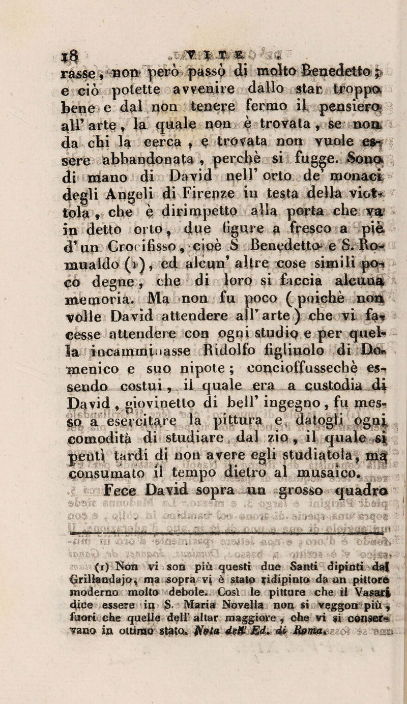 rasse,’^o|i*~per6 |)a$sQ di moltoBieoedetto;&gt; e ciò potette avvenire dallo star troppo bene e dal non tene^’e fermo il penslerc^ ali’arte » Ja quale non è trovata ^ se uoix da chi la cerca , e trovata non vuole e$^ sere abbandoBata , perchè si fugge. ^noi di mano di David nell’orlo de’monaci degli Angeli di Firenze in testa della viot-?^ tola , che è dirimpetto alla porta che • in detto orto, due (Igure a fresco a piè d’un Gro( ifisso, cioè S Benedetto e S. Ro^ mualdo (r), ed alcun’ altre cose simili poa ^ co degne , che di loro si faccia alcuna, memoria. Ma non fu poco ( poiché n&lt;m volle David attendere all’arte ) che ^vi fav cesse attendere con ogni studio e per quel¬ la iocammiilasse Ridolfo figliuolo di Do» menico e suo nipote ; concioffussechè es-» scudo costui , , il quale era , a custodia di David » giovinello di bell’ ingegno, fu mes- lof'a Esercitare la pittura e, datogli pgg^ comodità di studiare, dal zio , il quale ii peoli tardi di non avere egli studiatola, consumato il tempo dietro al musaico» Fece David sopra un grosso quadra (i) Non vi son più questi due Santi dipinti da{ Grillàndajo» iqa .sopra vi è stato an pittord moderno molto debole. Così le pitture che il Vasari dice essere in &gt; 3' Maria Novella non si vegpgon più, fuori che quelle d^U’ aitar maggiore , ohe vi si cónseri»