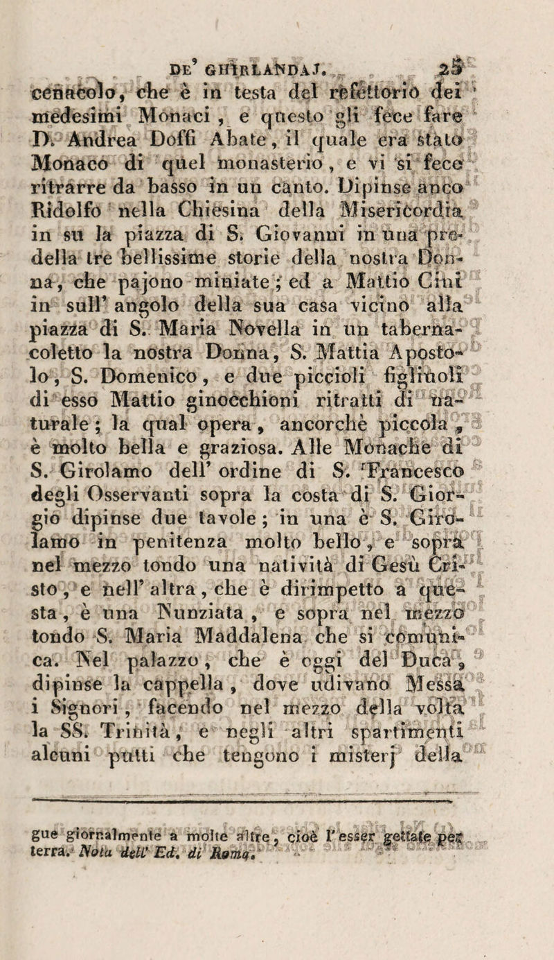 ceòftcolo, cbe è in testa del refettorio dei ’ medesimi Monaci , e qnesto gli fece fare D. Andrea Doffi Abate, il quale era stato Monaco di quel monasterio , e vi si fece ritrarre da basso in un canto. Dipinse anco Ridolfo nella Chiesina della Misericordia in su la piazza di S. Giovanni in nua pre¬ della tre bellissime storie della nostra Don¬ na, che pajono miniate ; ed a Maltio Gmi in sull’ angolo della sua casa vicino alla piazza di S. Maria Novella in un taberna- coìetlo la nostra Donna, S. Mattia ApostO’* lo, S. Domenico, e due piccioli figlitioli di esso Mattio ginocchioni ritratti di tià- turale ; la qual opera, ancorché piccola , è molto bella e graziosa. Alle Monache di S. Girolamo dell’ ordine di S. ^Francesco degli Osservanti sopra la costa di S. Gior¬ gio dipinse due tavole; in una è S. Gird-^ lamo in penitenza molto bello, e sopri nel mezzo tondo una natività di Gesù Cri¬ sto , e nell’ altra, che è dirimpetto a que¬ sta, è una Nunziata , e sopra nel mezzo tondo S. Maria Maddalena che si còmutu^ ca. Nel palazzo, che è oggi del Duca, dipinse la cappella , dove udivano Messa i Signori , facendo nel mezzo d^lla volta la SS. Trinità, e negli altri spartimenti alcuni putti che tengono i misterj della gue giornalmente a molte altre, cioè Vessar gettate pes^ l^Tt^, Noia idelC^ Ed, di Roma, • 