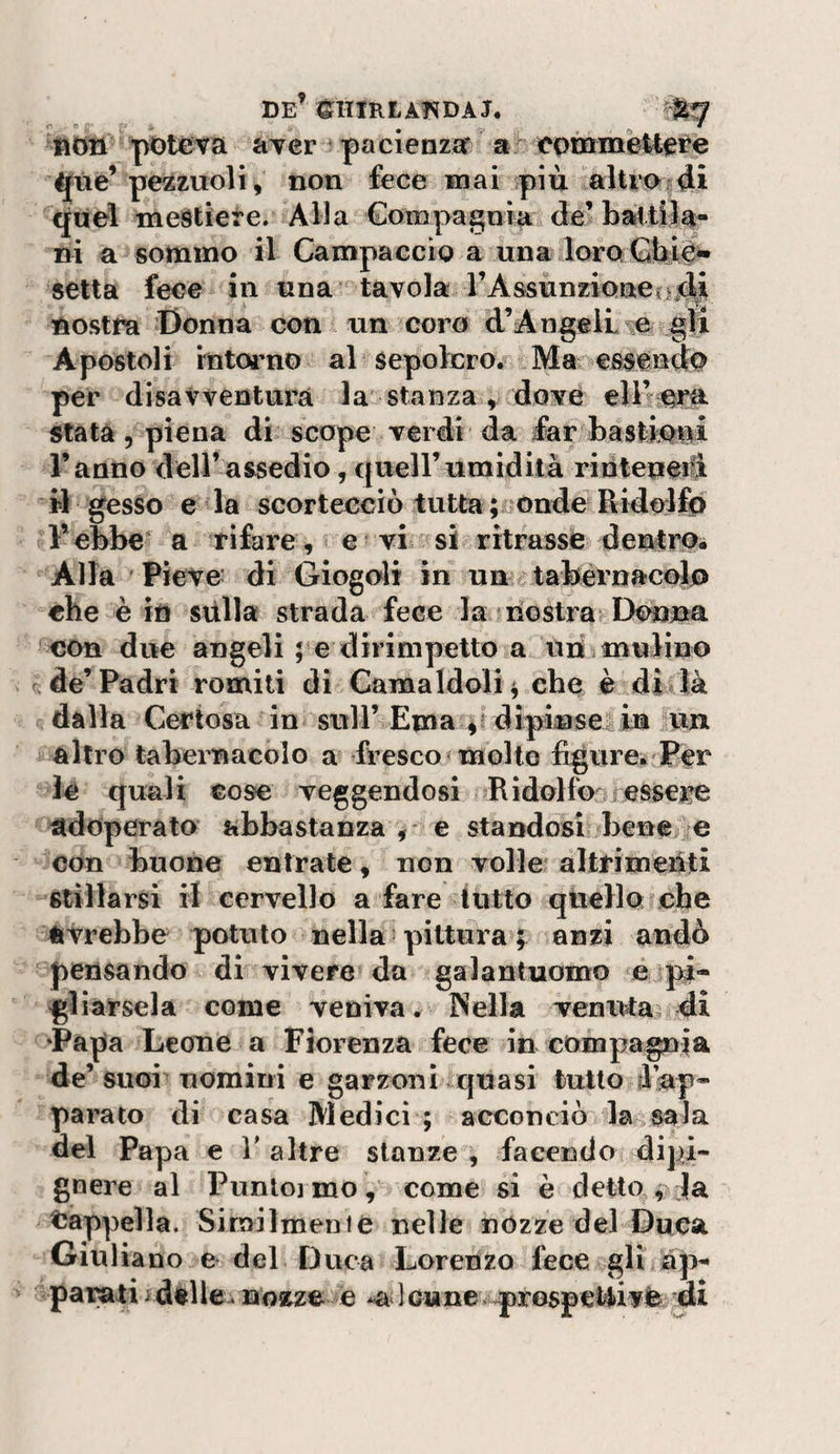 non potova aTer ^ pacienza eoininèltere 4{tiè’ pezzuoli, non fece mai più aUroiùi &lt;Jaeì mestiere. Alla Compagnia de’ ni a sommo il Campaccìo a una loraGby** setta fece in una tavola rAssùnzioneojd# nostra Donna con un coro d’Angeil je gli Apostoli intorno al sepolcro, fMa essendo per disavventura la stanza ^ dove stata 5 piena di scope verdi da far bastioiìi l’anno deH’assedio, quell’umidità rinleperfi il gesso e la scortecciò tutta ; onde Ridolfo Febbe* a tifare^ e vi si ritrassfe detó^ro. Alla Pieve di Giogoìi in un tabèrnacofo che è in stilla strada fece la mostra Donna '^€On due angeli pe dirimpetto a un mulino de’Padri romiti dì Camaldoli^ che è dì là dalla Certosa in sull’ Ema 4: drpiiuse: in un altro tabernacolo a fresco* molto figure^ Per le quali cose veggendosi Ridolfo&gt;iessere adoperato abbastanza ,* e standosi benché con buone entrate, non volley alttimeiiti stillarsi il cervello a fare lutto qtiello che avrebbe potuto nella pittura anzi andò pensando di vivere» da galantuomo eipi- glìàrsela come veniva. INella venuta, di ‘Papa Leone a Fiorenza fece in compagnia de’ suoi uomini e garzoni quasi tulio d’ap* parato di casa Medici ; acconciò dasala del Papa e V altre stanze , facendo dipi- gnere al Punloi mo, come si è detto , Ja tJappella. Similmenie nelle nózze del Duca Giuliano e del Duca Lorenzo fece gli ap¬ parati ideile, 1 cunev prosperivfe ài