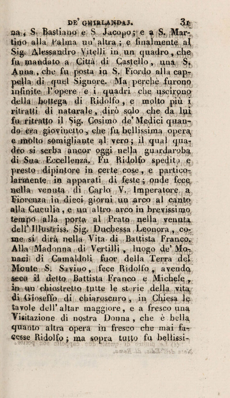 de’ Sj^ usti S* BastiaijQ e S Jacopoe a ;Mar-^ tipo alla Palma mi’ filtra,;, ^ finalmeat^ a!Ì Sigi Altissaudro Vit&lt;?lJi in, un quadro, che fu Riandato a Città di Caste?!lo, una S|^ Auua , che fu posta S. Fiordo alla cap-r pclla dì qu§l Signore. Ma pe|:chè Furoqq lufiuite r opere r e i . quadri che uscirpng della hptlega di Ridolfo , e molto più i ritratti di naturale, diro sedo che da,lvi| fu ritratto il ^ig. Cosimo de’ Medici quan-^ do era gìovioeuo^^ che fu bellissima oper^ e molto somigliante ^1 vero; il qual qua-? dro si serba ancor oggi nel)a gu irdarobgt di Sua Eccelleqza:. Fu Ridolfo spedito q presto dipintore in certe cose, e partico^ larmente in apparati di feste | pnde foce^ nella venuta di Carlo V., Imperatore,, a Fiorenza in dieci giorni-un arco gl canto, alla Cuculia, e un altro arco in brevissimo, tempo alla porta al Prato nella venuta.- deir lUuslriss. Sia. Duchessa. Leonora , co- me si dirà nella Vita, di Battista Franco^ Alla Madonna di Vertilli , luogo deVMa^ naci di Gamaldoli fuor delia Terra deì. Monte S. Saviuo, fece Ridolfoavendo^ seco U detto Battista Franco e Michele ^ in ^n chiostretto tutte le storie della vitf^, di •Gioseffo di chiaroscuro , in Chiesa le tavole deir aitar maggiore, e a fresco una Visitazione dì nostra Dorma, che è bella quanto altra opera in fresco che mai fa-^ cesse Ridolfo ; ma sopra tutto fu bellissi-