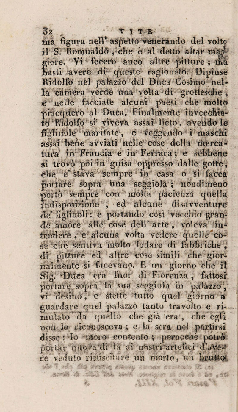 ma figura nell* aspettò S^cran del volto il S. Ron)ùald&amp; /ohe è al dettò aitar giore. Ti fecett» ànco altre pitture ; ilik Msti avere di qiieste ragìonatò. Dipinse Ridolfo nèl palazzo del Duca Cóslmo nel¬ la camera verde una volta di grottesche , e nelle facciati; alcuni paesi che molto ptactjuerb al Duòa. Finalttìeiité iàveechta- fd RiJolfa st viveva assai lieto ., avendo le figliLTÒlé ^ maritate , é veggeiido i maschi assài hèhe avviati nelle còse del là iherca- tui^a' in Francia e in Ferrara ; e sebbene si trovò' pòi ìli guisa oppréisso dalle gotte, òhe stava sempre in casa o sì facea portài'é sopra lina seggiola ; nondiméno portò sempre con mdta pàcmnz.i quella Itidisposmbde , ed alcune disavventure de’ figliuòli : e portando còsi vecchio gràn- &lt;rlè amóre al!é dosò deli’ arte , voleva in- , e alcuna volta vedere qaelle'cò¬ se'cbé ^éiitt va mólto lodare di fabbriche , di pitture écl altre cose simili che gior¬ nalménte si facevano. E un giorno che it Sig. ^Ditca era fuor di Fiorenza, fattosi potìarQ sopl'a la sua séggiola in pà 1 àzzo , VX ’dèsihÒ, é Stette tutto quel giòrnò a guardare quel palazzo tanto travolto e ri- mutato da quello che già era, che egli non io ric(mòsceva ; e la sera nei partirsi disse : lo ìUovo contento ; perocché jìotrÒ portar nuoHm di là ai nòsnù'artefici d’aVé-^ re veduto risiiscitare un morto, un bruito^.