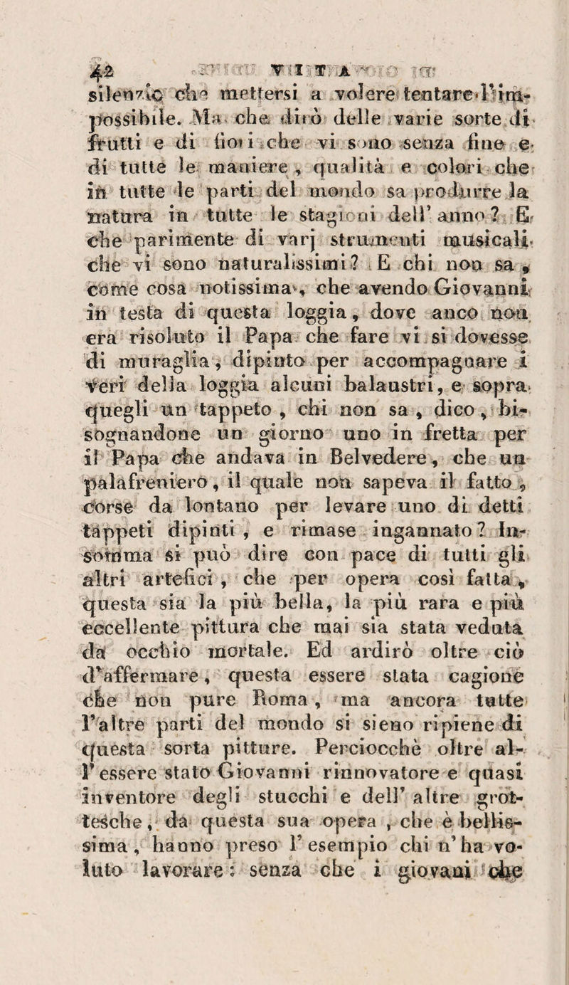 die mettersi a volere tentare «ri fra- jiossibile. Ma che dirò delle varie sorte di« frutti e di iioii iche vi sono senza fino e, di tutte le maniere , qualità e colori che ifi tutte‘le parti del mondo sa produrre la natura in tutte le stagioni deli’anno ?, E* ehe parimente di varj struuieiiti nausicali- che vi sono naturalissimi? iE chi non sa# come cosa notissimas che avendo Giovanni in testa di questa loggia, dove anco noti era risoluto il Papa, che fare vi si dovesse ’di muraglia^ dipinto per accompagaare i feri della loggia alcuni balaustri, e sopra^ quegli un ^tappeto , chi non sa , dico ^ bir sognandone un^ giorno’ uno in fretta per il Papa che andava in Belvedere, che ua palafreniero, il quale non sapeva il fatto^^ iforse da lontano per levare uno di detti tappeti dipinti, e rimase ingannato? iiir sofrima' si può dire con pace di tutti gli altri artefici , che per opera cosi fatta # questa sia la più bella, la più rara e più eccellente pittura che raai sia stata veduta da occhio mortale. Ed ardirò oltre ciò iFaffermare, questa essere stata cagione ehe non pure Roma, &gt;^ma ancora tutte l’^altre parti del mondo si sieeo ripiene di questa sorta pitture. Perciocché oltre al¬ l’essere stato Giovanni rinnovatore e quasi inventore degli stucchi e dell’altre grot¬ tesche,, da» questa sua opera , che è bellis¬ sima, banno ])reso l’esempio chi n’ha vo¬ luto lavorare: senza che i giovani Coiste