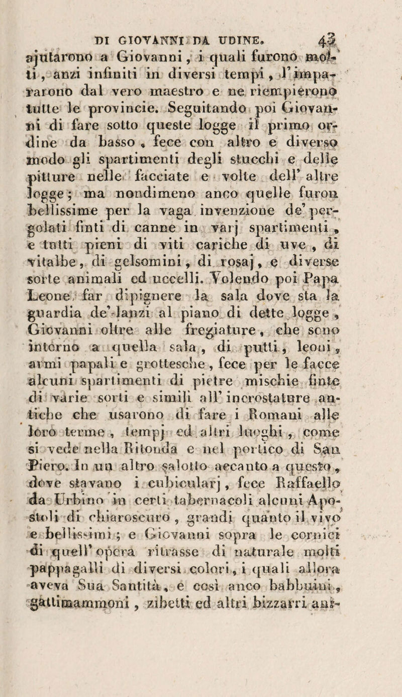 m GIOVÀNNiiDA UDINE. 4§: ajutaronò a Giovanni ,* i quali furono li, anzi infiniti in diversi tempi , d’impa¬ rarono dal vero maestro e ne riempieropo tutte le provincie. Seguitando poi Giovane ni di fare sotto queste logge il primo ovr dine da basso , fece con altro e diverso modo gli spartimenti degli stucchi e delie pitture nelle- facciate e volte dell’altre logge ; ma nondimeno anco quelle furou bellissime per la vaga invenzione de’per¬ golati finti di canne in varj spartimenti * e tutti pieni di viti cariche di uve , di vitalbe, di gelsomini, di rosa], e diverse sorte animali ed uccelli. Yolendo poi Papai Leone/far dipignere la sala dove sta Ja guardia de’danzi al piano di dette logge , Giovanni oltre alle fregiature, che sono intorno a quella sala , di putti, leoni , armi papali e grottesche, fece per le facce alcuni spartimenti di pietre mischie finte di varie sorti e simili all’incrostature an¬ tiche che usarono di fare i Romani alle loro terme, temp] ed,altri luoghi, come si vede nella Ri tonda e nel por Lieo di S^u Piero. In un altro salotto accanto a questo , dove stavano i cubiculari, fece Raffaello da Urbino in certi tabernacoli alcuni Apo¬ stoli di chiaroscuro , grandi quanto il vivo € beìlisMiTU ; e Giovanni sopra le cornici di quell’opera ritrasse di naturale molti pappagalli di diversi colorì, i quali allora aveva Sua Santità, e così anco babbuini., gatlimammoni , zibetti ed altri bizzarri ans-