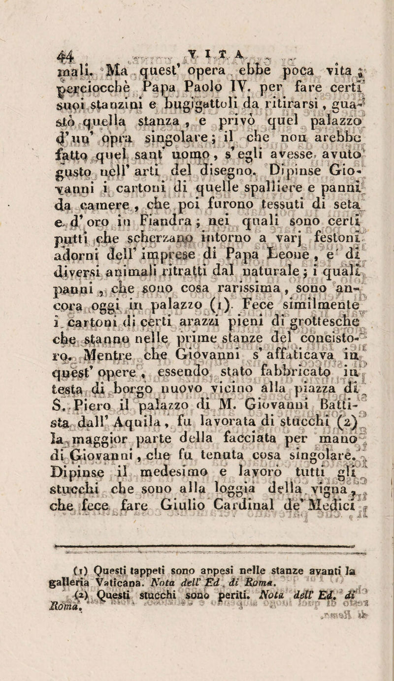 liali. ^Ma!,,quest’ opera ebbe poca /vita ^ ]^ei^ciocchè Papa Paolo IV. per fare certr SUOi^staozio! e bugigattoli da ritirarsi ♦ g'^aS étto quella stanza , e privò quel palazzo 4’nu* opra singolare; il che non arebbe fatto,quel sant uonio , scegli avesse, avutoi gusto ncjr arti del disegnq. Dipinse Gio¬ vanni 1 cartoni di quelle spalliere e panar da camere , che poi furono tessuti di seta^ e&gt;d’o^o in Fiandra; nei quali sono certi putti |che scberzanp intorno a &gt;arj festoni-^ aciprni dell’ imppcie di'^Papa teoue , I /diJ diversi animali riti atti dal naturale; 1 quali. 1 , cne ^oao cosa rarissima, sono an¬ cora oggi in palazzo (i). Fece Slmilmente i, cartoni di certi arazzi pieni di grottesche che ^Ijaqno nelle^ prime stanze del concisto-^ 10^ iVIenti,e che Giovanni s’affaticava in;!^ qiaesF opere , essendo stato fabbricato in testa di^borgb nuovo vicino alla piazza di^ S,/Piero il palazzo di M. Giovanni Batti¬ sta dair Aquila , fu lavorata di stucchi la^maggior parte della facciata per niauÒ;^^ db^iovanni, che fu tenuta cosa siogolare.% Dipinse il medesimo e layorò tutti gU^ stuccbi che sono alla loggia della vignaci, che fece fare Giulio Cardinal de’ Medici % (i) Questi tappeti sono anpesi nelle stanze avanti la gatlerià Vaticana. Nota dell' . di Roma. Ràmà, (2&gt; Questi stacchi sono periti. Nota dell' Ed, di j- 0 1? 4^-