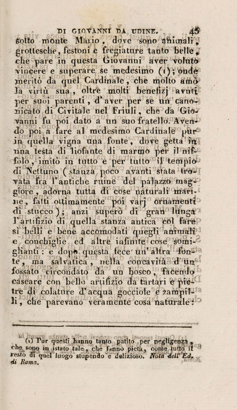 ^ DI GlOfÀlS^’t DA UDINE. éotto itìonlie Mài io , dove soiio a’hioiàli groilesche, festoni è fregiature tabto beHóJ che pare in questa Cìiovanni avèr^ volùtéi' •vincere e superare se ^medesimo (i)i ptidè yheritò da quel Cardinale, che molto athq là virtù sua , oltrfe .molti benefìzj avutv per suol parenti, d’aver per se un càno-ii uicato di Ci vitale nel Friuli, che da ’Gio- • f ■ ■ ■ . Tanni fu poi dato a un suo frateno^Àven*^ do poi a fare al medesimo Cardinale' in quella vigna una fonte ^ dove gettà*i^li lina testa di liofante di marnjn per il hife^ folo ,rimito in tutto e per tutto ^ if tempiè?^ di INeltuno ( stanza^ poco avanti Stata Tata fra Fanti che ruinè del paj^z^rinàg^ gioie , adorna tutta dii cose pàt ara li mari¬ ne, fatti ottimamente poi vàrj òrùametìtt^ di stucco ) ; anzi superò di ' grati^ Itìnga'^ Fartifizio di quella stanza antica eoi farep sì belli e bene accomodati crUCeli animali^ € conchiglie ,ed altre infinite coséj, somi^^ gliantr': e doppc questa fece* uii’altra fon* 5 te, ma salv'atica , nella concavità d fossato circondato da un bosco/fàòeòdq • cascare con bello artifizio da tàrtari pie* ‘ tre di colature d’acqua gocciole*è ^.arnpifi^^^ li, che parevano veramente cosa nafuraléi tf . 1&gt; ^ . ’i • T-, N'J . ^ (ì) Tur questi .hanno tgnfo patito per 9 che f&lt;4nno pietà, cpme lutto il resto 3i quel luògostupendo “é dslizròsò, l^o(H éeW*Edf Rema,
