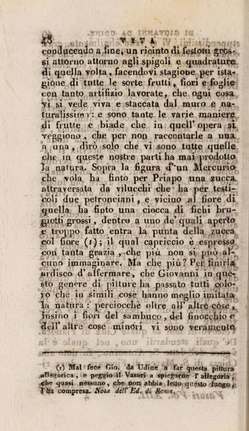 ^8 -.Y X T? A ■' cond^ìcendo a fiae, un ricinlo dl festoni gt^s- si attor no attorno agli spigoli e cjuadrature di quella volta, facendovi stagione per ista- gioiie di tutte le sorte frutti, fiori e foglie eoa tanto artifizio lavorate, che ogni cosa y\ si vede viva e staccata dal muro e ua- turalissim I : e sono tante le varie maniere di frutte e biade che in quell’ opera si veggiono , che per non raccontarle a una a una , dirò solo che vi tsono tutte quelle che in ques|;e nostre |&gt;arli ha mai prodotto la natura. Sopra la figura cf*un Mercurio che vola, ha finto per Priapo una zucca aitraversata da vilucchi che' ha per testi¬ coli due petronciani, e vicino al fiore di quella ha finto una ciocca di fichi bru- giotti grossi, dentro a imo de’quali aperto $i troppo fatto entra la punta della zucca col fiore (i); il qual capriccio è espressa con tanta grazia , che più non si può al¬ cuno immaginare. Ma che più? Per finirlaf «idisco d’affermare, che Giovanni in que¬ sto genere di pitture ha passato tutti colo¬ ro che in simili cose hanno meglio imitatat la natura : perciocché oltre all’altre cose ^ jnsino j fiori del sambuco , del finocchio e dell’altre cose minori vi sono verameuici^^ (i) Mal fece Gio. da Udine a far &lt;]ue^ta pittura «lle^orica , e peggio il Vasari a «piegariie T allegoria, che cjuàsi nessuno, che non abbia ledo questo luogo,' l’Ita compresa. J^ota delV iBd, di Roma^