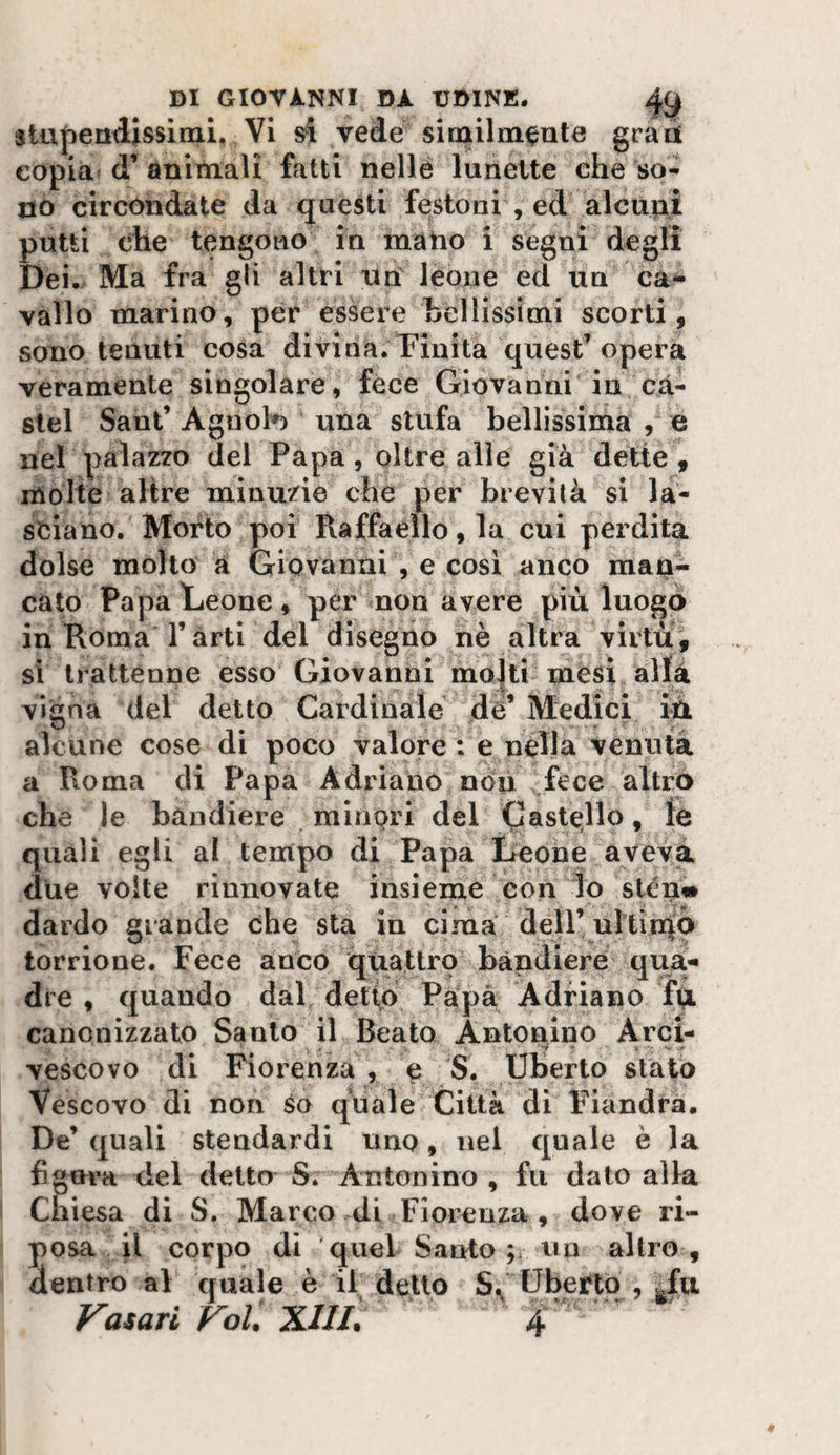 siupendissimi. VI si vede similmente gran copia d’ animali fatti nelle lunette che so¬ no circondate da questi festoni , ed alcupi putti che tengono in mano i segni degli Dei. Ma fra gli altri un lèoiie ed un ca* vallo marino, per essere bellissimi scorti , sono tenuti cosa divina.Tinita quest’opera veramente singolare, fece Giovanni in cà- slel Sant’ Agnol*) una stufa bellissima , e nel palazzo del Papa, oltre alle già dette , molte altre minuzie che per brevità si la¬ sciano. Morto poi Raffaello, la cui perdita dolse molto a Giovanni , e cosi anco map- cato Papa Leone, per non avere più luogo in Roma farti del disegno nè altra virtù, sì trattenne esso Giovanni molti mesi allà vigna del detto Cardinale dé’ Medici iù alcune cose di poco valore : e nella venuta a Roma di Papa Adriano non fece altro che le bandiere minori del Castello, le quali egli al temipo di Papa Leone aveva due volte rinnovate insieme con lo slén^ dardo grande che sta in cima dell’ ultiniò torrione. Fece anco quattro bandiere qua-» die , quando dal detto Papà Adriano fp. canonizzato Santo il Beato Antonino Arci- vescovo di Fiorenza , e S. Uberto stato Vescovo di non so quale Città di Fiandra. De’ quali stendardi uno, nel quale è la figura del detto S. Antonino , fu dato alla Chiesa di S. Marco di Fiorenza, dove ri¬ posa il corpo di 'quel Santo ; un altro, dentro al quale è il detto Uberto , ^fu Vasari Voi XllL 4 ‘