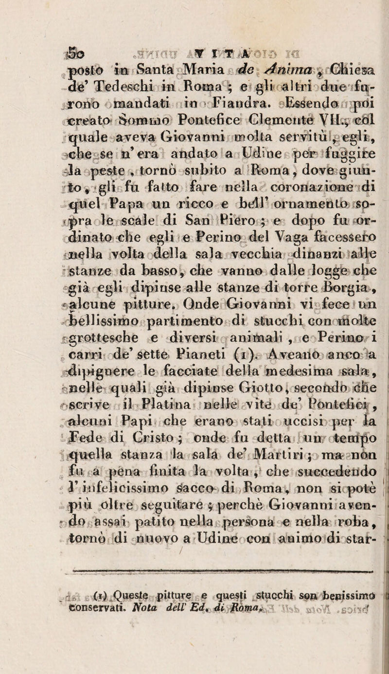 posto m ? Santa ^ Maria£.^de Anima^% CSllèsa -de’Tedeschi in Rotna^; e« gir aìtri'ìdne'i£ti|- ^ron-o &gt;mandati io &gt; Fiandra. eEssendon pdi acreato» Somnìo Pontefice Glemeitte Vli^ chi quale»® ve va Giovanni inolta servituf|/?eglfe, ^che^se n’era andato a Udine pOr fuggite Ja^ìpeste ^ tornò subito a Roma, dove g imi- :to t ^glicfu fatto fare nella coronazione di ^queb^Papa un ideco e beU’ ornatnento sp- ipra-ole scale di San iPiéro ; e dopo fu w- oinato che egli e Ferino del Vaga facessero • Bella volta della sala, vecchia dinanziialie •stanze da basso, che vanno dalle logge che già egli dipinse alle stanze di torre Borgia , ^alcune pitture, Qnde^ljiovanni fece tuia diellissiino parti mento di stucchi con ni olle ffgrottevscbe e diversi aninialì , e Pcrino i I ^ carri de’sette Pianeti (i). Aveano anoo^^ i ^i]^)ignerc le facciate della in edesima sala , j ^nellè'quali già dipinse Giotto; secondo‘dhe [ (r?SGrive il Platina « nelle vìté de’ Pon tefici, , ^nlcuoi Papi che erano stati uccisi per ia i fedevdi Cristo; onde fu detta un/ teaipo 1 tiquella stanza ia sala de’ Martiri pmagnèn i _ fu a pena finita la volta che suecedetido j T infelicissimo ^acco-di^Roma, non si ^&gt;otè | i pi ò oltre seguitare f perchè Giovanni aven- \ - do gassai' patito nellaj;persona e nella roba, tornò di nuovo a'Udine con animo di star- / j_ ‘ » V- .Lujj I 11.1 . à* « pitture e questi „ stucchi son heoissimd conservati. Abta dell'Ed^ di , sonrl