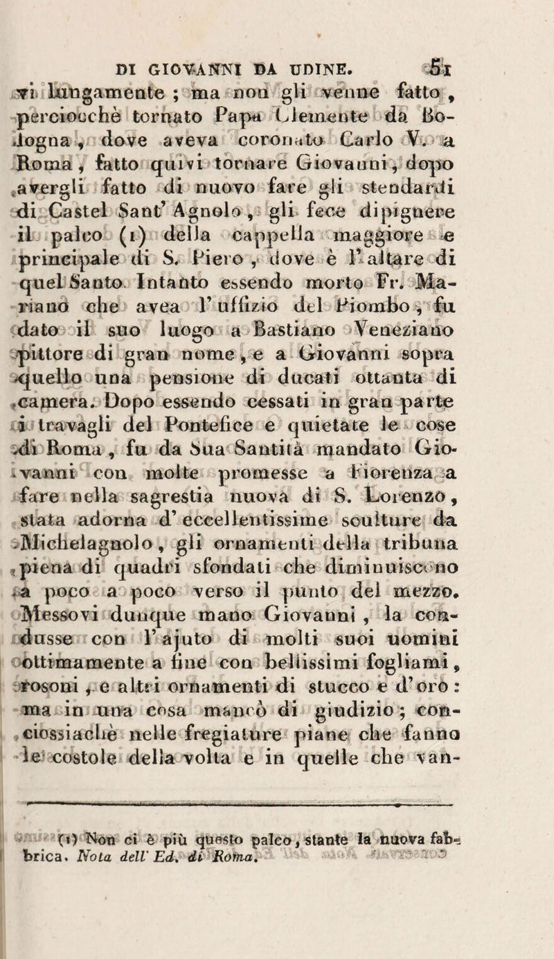 ▼l luDgameate ; ma'^noa gir wnn4 fattoi, perciocché tornato Papa demente oda Bo¬ logna dove aveva coronato Carlo a Roma, fatto quivhtornare Giovaiinr^ dopo ^avergli fatto di nuovo fare gli stendarìii iìi^Castel Sant’Agnolo ,3 gli fece dipignere -il' palco (i) della cappella maggiore£&gt;e iprincipale di S. Piero ,« dove fè Kaltare di -quel Santo. Intanto ebsendo morto Fiv^Ma- l'iano che avea l’uffizio del Piombo , fu dato .^il suo luogo a Bastiano eyeneziano pittore di gran nome , e a* Giovanni sopra x[uello una pensione di ducati ottanta idi ,capaera;3Dopo essendo cessati in gran parte travagli del Pontefice e quietate lei-cose Roma , fu da Sua Santità mandato Gio- Ivannt^ con molte promesse a Piorenza^ia fare nella sagrestia nuova di S. Lorenzo, stata adorna d’eccellentissime sculture da '^Michelagnolo, gli ornamenti della tribuna « piena di quadri sfondali che diminuiscóno *a poco a poco- verso il punto dei mezzo. ' Messovi dunque mano Giovanni , la con- ijdusse con l’ajuto di molti suoi uomini iOltimamente a fine con bellissimi fogliami, :^osoni e altri ornamenti di stucco e d’orò : -ina£ÌnJ una cosa mancò di giudizio ; coa- cibssiachè nelle fregialóre piane che fanna letcòstole della volta e in quelle-che \an- . Non ci è più «questo paleo, stante ia^tiiiova fat-» brica. Nota dell'Ed, difRotaa,  - ■ “ o