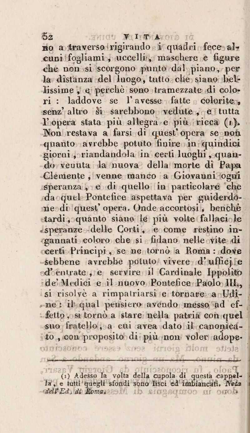 BO a traverso ^rigirando i quadri fece al^ cunisfogliami , uccelli?, maschere e figure che non vsi scorgono punto dal piano, per là distanza del luogo, tutto che siano belr lissime V e perchè sono tramezzate di colo¬ ri : laddove se V avesse fatte colorite, senz’ altro èi sarebbonp vedute e tutta l’opera stata più allegra e più ricca (f)* Non restava a farsi di q^uest’ opera se noti quanto avrebbe potuto finire in quindici ogiorni , riandandola in certi luoghi, quan¬ do venuta la nuova della morte di Papa «Clemente , venne manco a Giovanni fogni speranza , e di quello in particolare che dar quel'Pontefice aspettava per guiderdó¬ ne di quest’ opera. Onde accortosi, benché tardi, quanto siano le più volte fallacioie ^speranze -delle Corti, e come restino in¬ gannati coloro che si fidano nelle vite di certi Principi, se ne tornò a Roma : dove «•Sebbene avrebbe potuto vivere d’ufficjre entrate , e servire il Cardinale Ippolito jde^ siedici e il nuovo Pontefice Paolo IIR, si risolvè a rimpalriarsi e tornare a Udir A-ne : ih qual pensiero avendo messo ad ef- , V fettp, si tornò a stare nella patria con quel i suo fratello, a cui avea dato il canonica¬ to , con proposito di^ più non voler adope- fQ-, TS-; - t- ■ , ' -i— • ■ ■ ; ■ —.-.... .... . •-v • - - ■ V- (i) Adesso la volta della cupola di questa cappel¬ la, e tutti' quegli sfondi sono lisci ed'itìabiancati» iVto ; ^ddS^Edj di Komai y .:b ‘:i.